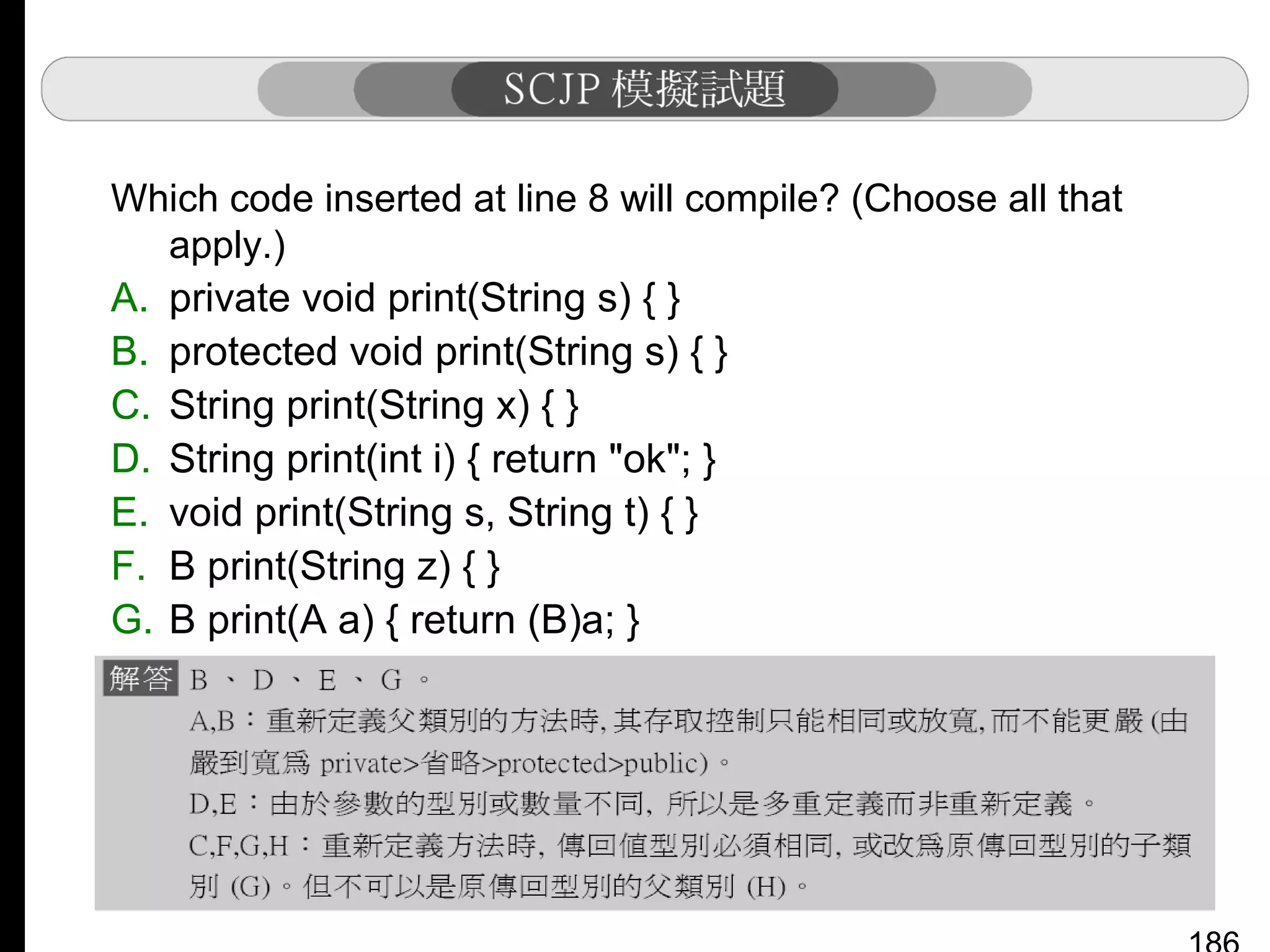 Which code inserted at line 8 will compile? (Choose all that
apply.)
A. private void print(String s) { }
B. protected void print(String s) { }
C. String print(String x) { }
D. String print(int i) { return "ok"; }
E. void print(String s, String t) { }
F. B print(String z) { }
G. B print(A a) { return (B)a; }
H. Object print(A a) { return a; }

 