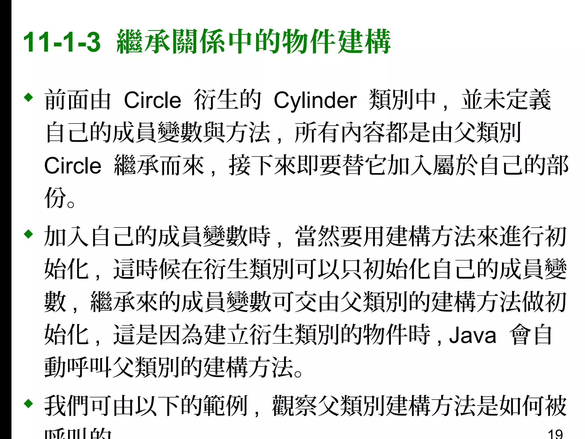 11-1-3 繼承關係中的物件建構
 前面由 Circle 衍生的 Cylinder 類別中 , 並未定義
自己的成員變數與方法 , 所有內容都是由父類別
Circle 繼承而來 , 接下來即要替它加入屬於自己的部
份。
 加入自己的成員變數時 , 當然要用建構方法來進行初
始化 , 這時候在衍生類別可以只初始化自己的成員變
數 , 繼承來的成員變數可交由父類別的建構方法做初
始化 , 這是因為建立衍生類別的物件時 , Java 會自
動呼叫父類別的建構方法。
 我們可由以下的範例 , 觀察父類別建構方法是如何被

 