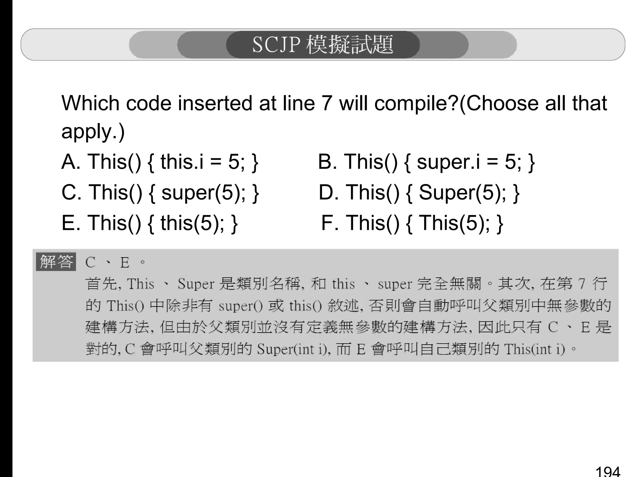 Which code inserted at line 7 will compile?(Choose all that
apply.)
A. This() { this.i = 5; }
B. This() { super.i = 5; }
C. This() { super(5); }
D. This() { Super(5); }
E. This() { this(5); }
F. This() { This(5); }

 