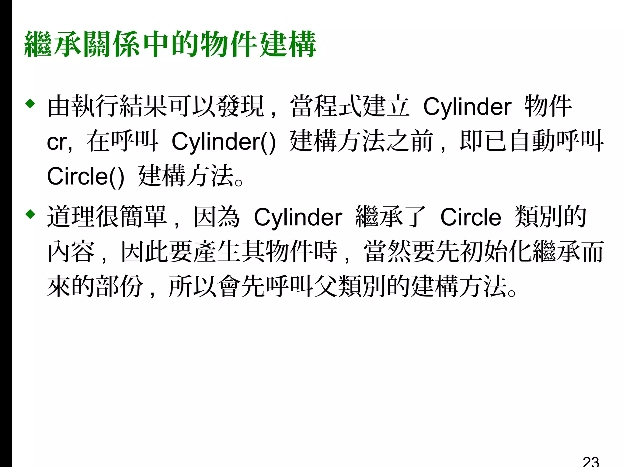 繼承關係中的物件建構
 由執行結果可以發現 , 當程式建立 Cylinder 物件
cr, 在呼叫 Cylinder() 建構方法之前 , 即已自動呼叫
Circle() 建構方法。
 道理很簡單 , 因為 Cylinder 繼承了 Circle 類別的
內容 , 因此要產生其物件時 , 當然要先初始化繼承而
來的部份 , 所以會先呼叫父類別的建構方法。

 