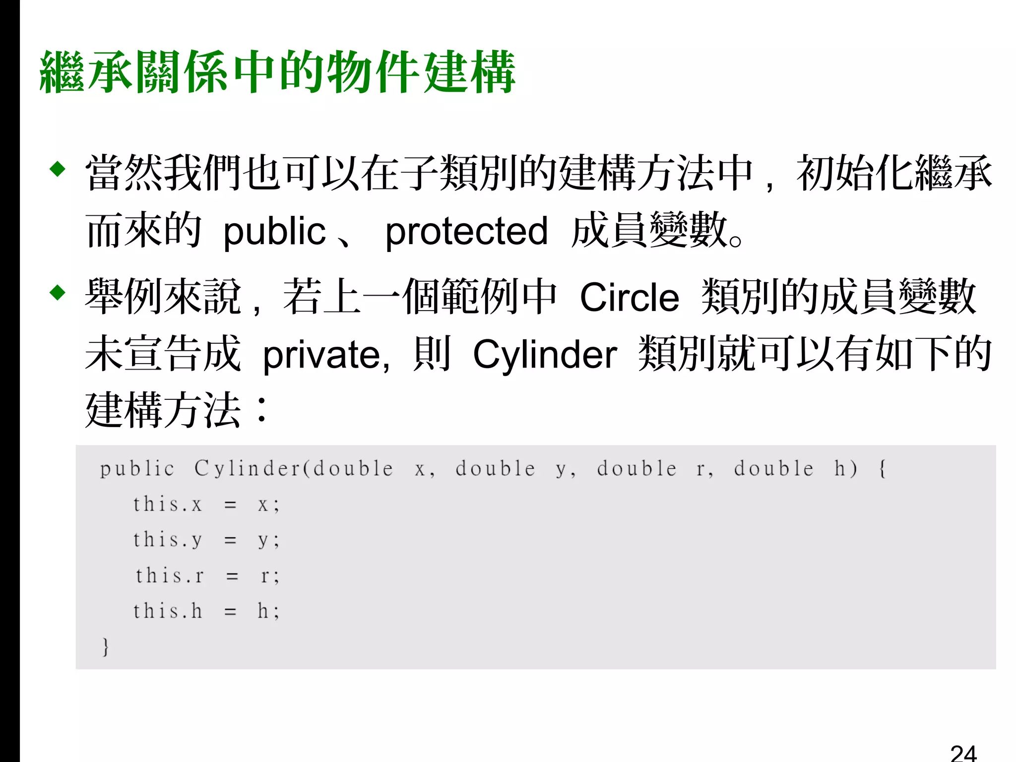 繼承關係中的物件建構
 當然我們也可以在子類別的建構方法中 , 初始化繼承
而來的 public 、 protected 成員變數。
 舉例來說 , 若上一個範例中 Circle 類別的成員變數
未宣告成 private, 則 Cylinder 類別就可以有如下的
建構方法：

 