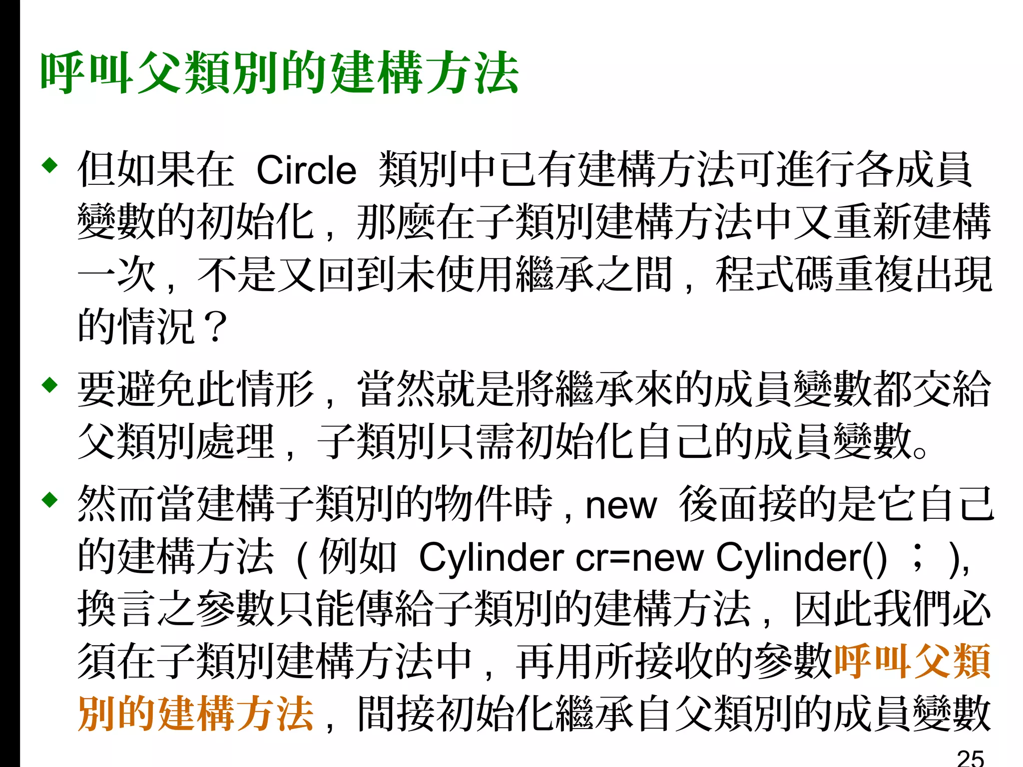 呼叫父類別的建構方法
 但如果在 Circle 類別中已有建構方法可進行各成員
變數的初始化 , 那麼在子類別建構方法中又重新建構
一次 , 不是又回到未使用繼承之間 , 程式碼重複出現
的情況？
 要避免此情形 , 當然就是將繼承來的成員變數都交給
父類別處理 , 子類別只需初始化自己的成員變數。
 然而當建構子類別的物件時 , new 後面接的是它自己
的建構方法 ( 例如 Cylinder cr=new Cylinder() ； ),
換言之參數只能傳給子類別的建構方法 , 因此我們必
須在子類別建構方法中 , 再用所接收的參數呼叫父類
別的建構方法 , 間接初始化繼承自父類別的成員變數

 