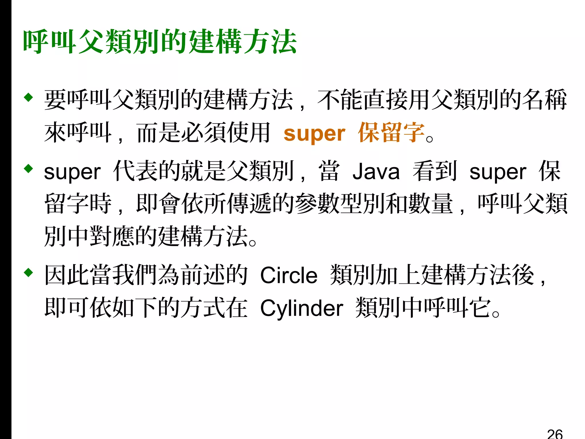 呼叫父類別的建構方法
 要呼叫父類別的建構方法 , 不能直接用父類別的名稱
來呼叫 , 而是必須使用 super 保留字。
 super 代表的就是父類別 , 當 Java 看到 super 保
留字時 , 即會依所傳遞的參數型別和數量 , 呼叫父類
別中對應的建構方法。
 因此當我們為前述的 Circle 類別加上建構方法後 ,
即可依如下的方式在 Cylinder 類別中呼叫它。

 