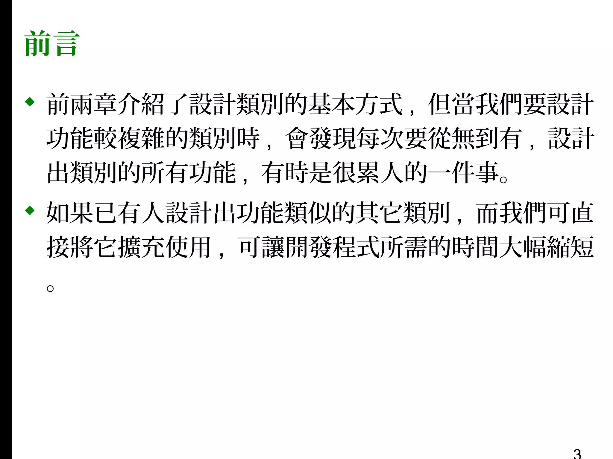 前言
 前兩章介紹了設計類別的基本方式 , 但當我們要設計
功能較複雜的類別時 , 會發現每次要從無到有 , 設計
出類別的所有功能 , 有時是很累人的一件事。
 如果已有人設計出功能類似的其它類別 , 而我們可直
接將它擴充使用 , 可讓開發程式所需的時間大幅縮短
。

 