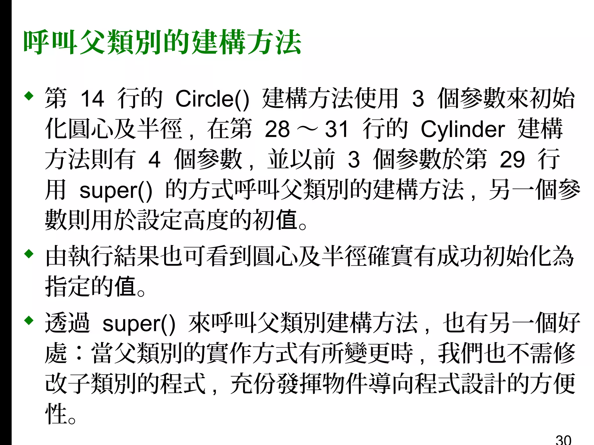 呼叫父類別的建構方法
 第 14 行的 Circle() 建構方法使用 3 個參數來初始
化圓心及半徑 , 在第 28 〜 31 行的 Cylinder 建構
方法則有 4 個參數 , 並以前 3 個參數於第 29 行
用 super() 的方式呼叫父類別的建構方法 , 另一個參
數則用於設定高度的初值。
 由執行結果也可看到圓心及半徑確實有成功初始化為
指定的值。
 透過 super() 來呼叫父類別建構方法 , 也有另一個好
處：當父類別的實作方式有所變更時 , 我們也不需修
改子類別的程式 , 充份發揮物件導向程式設計的方便
性。

 