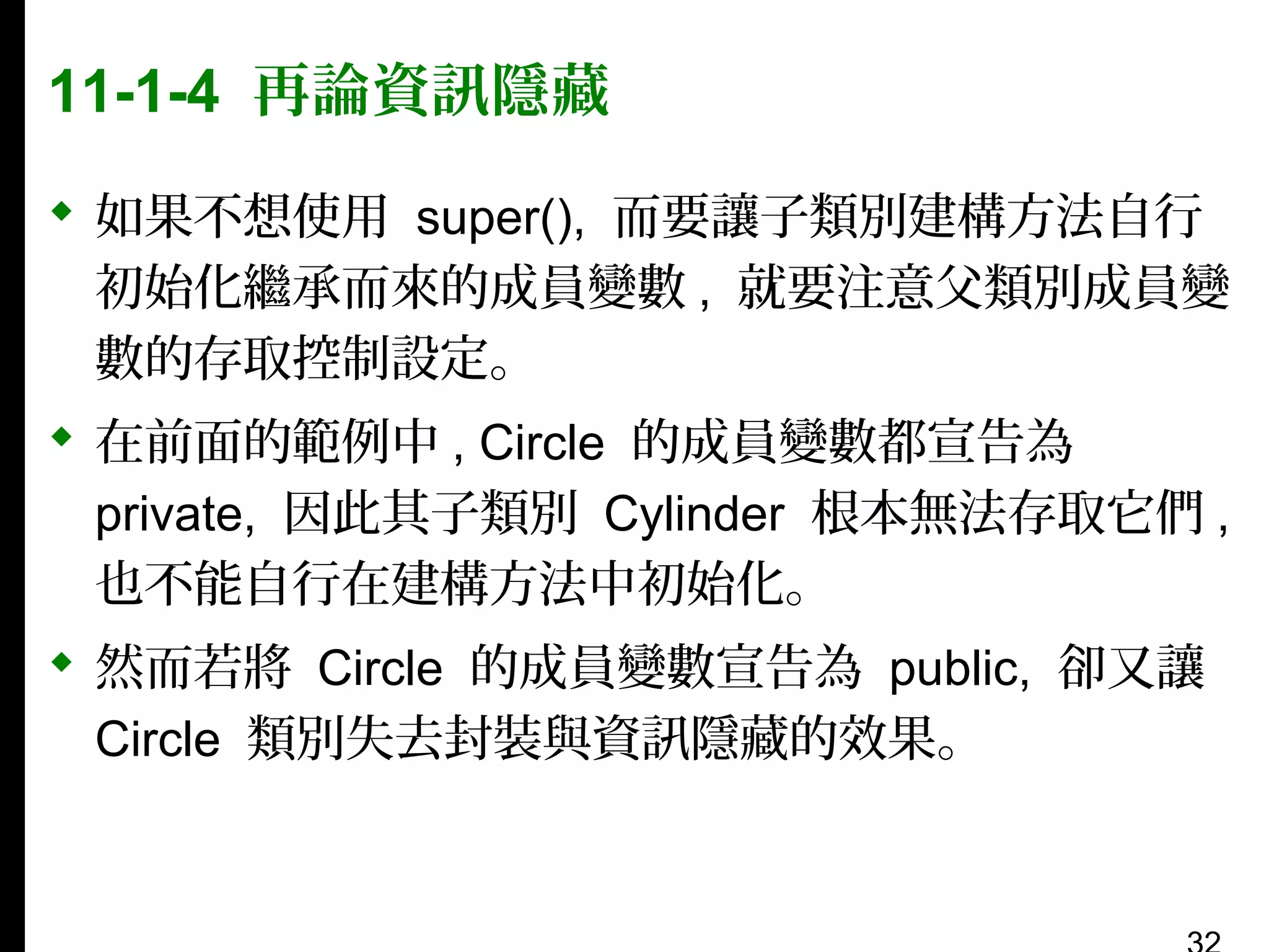 11-1-4 再論資訊隱藏
 如果不想使用 super(), 而要讓子類別建構方法自行
初始化繼承而來的成員變數 , 就要注意父類別成員變
數的存取控制設定。
 在前面的範例中 , Circle 的成員變數都宣告為
private, 因此其子類別 Cylinder 根本無法存取它們 ,
也不能自行在建構方法中初始化。
 然而若將 Circle 的成員變數宣告為 public, 卻又讓
Circle 類別失去封裝與資訊隱藏的效果。

 
