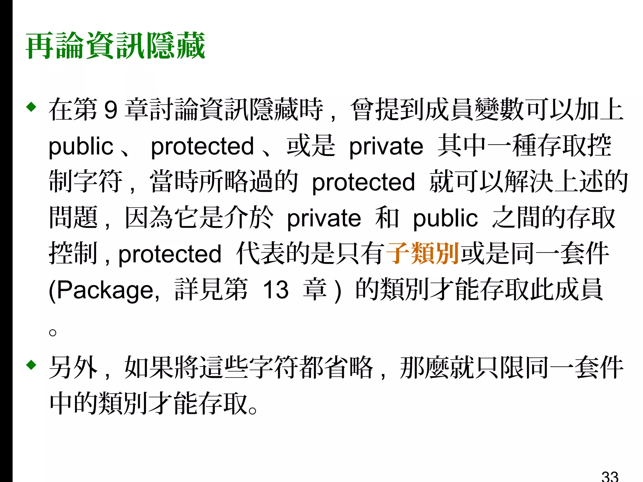 再論資訊隱藏
 在第 9 章討論資訊隱藏時 , 曾提到成員變數可以加上
public 、 protected 、或是 private 其中一種存取控
制字符 , 當時所略過的 protected 就可以解決上述的
問題 , 因為它是介於 private 和 public 之間的存取
控制 , protected 代表的是只有子類別或是同一套件
(Package, 詳見第 13 章 ) 的類別才能存取此成員
。
 另外 , 如果將這些字符都省略 , 那麼就只限同一套件
中的類別才能存取。

 