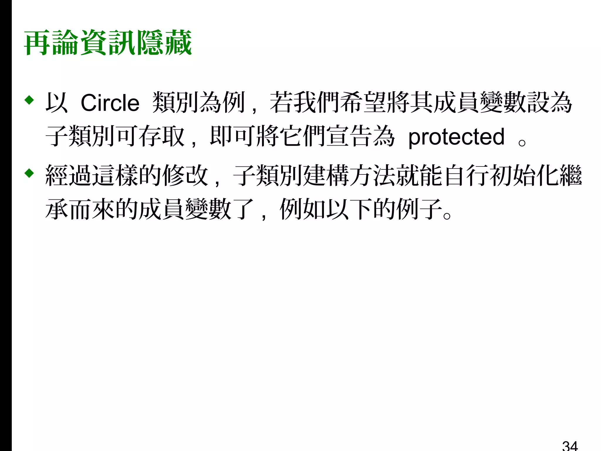 再論資訊隱藏
 以 Circle 類別為例 , 若我們希望將其成員變數設為
子類別可存取 , 即可將它們宣告為 protected 。
 經過這樣的修改 , 子類別建構方法就能自行初始化繼
承而來的成員變數了 , 例如以下的例子。

 