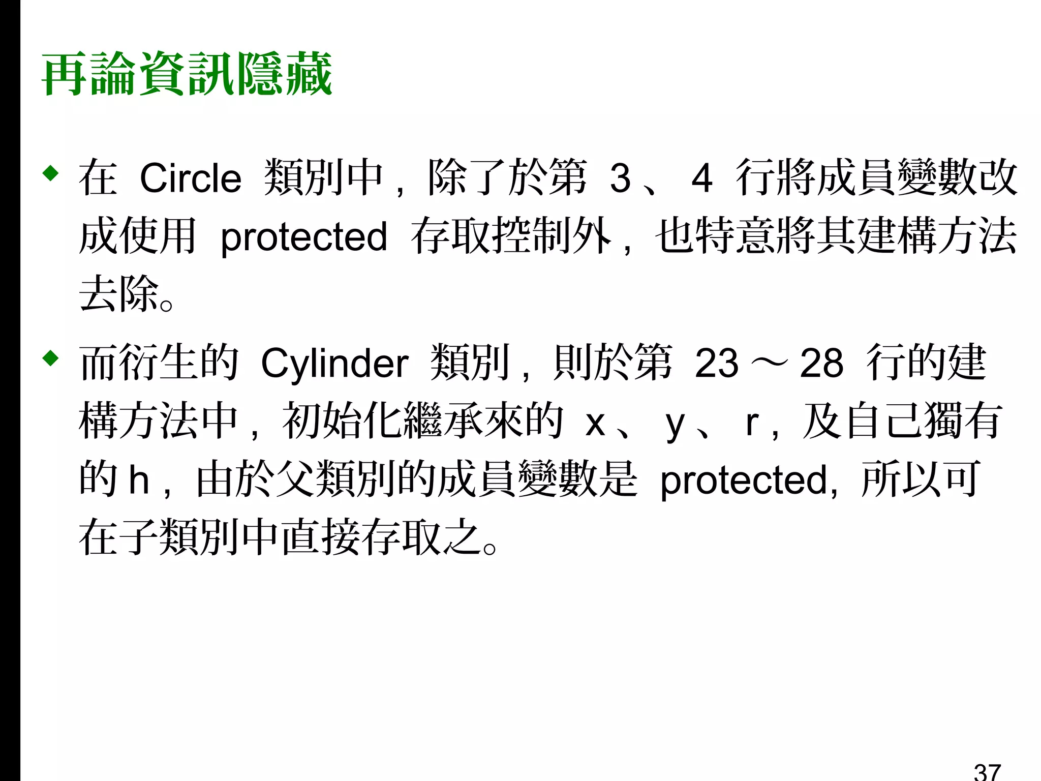 再論資訊隱藏
 在 Circle 類別中 , 除了於第 3 、 4 行將成員變數改
成使用 protected 存取控制外 , 也特意將其建構方法
去除。
 而衍生的 Cylinder 類別 , 則於第 23 〜 28 行的建
構方法中 , 初始化繼承來的 x 、 y 、 r , 及自己獨有
的 h , 由於父類別的成員變數是 protected, 所以可
在子類別中直接存取之。

 