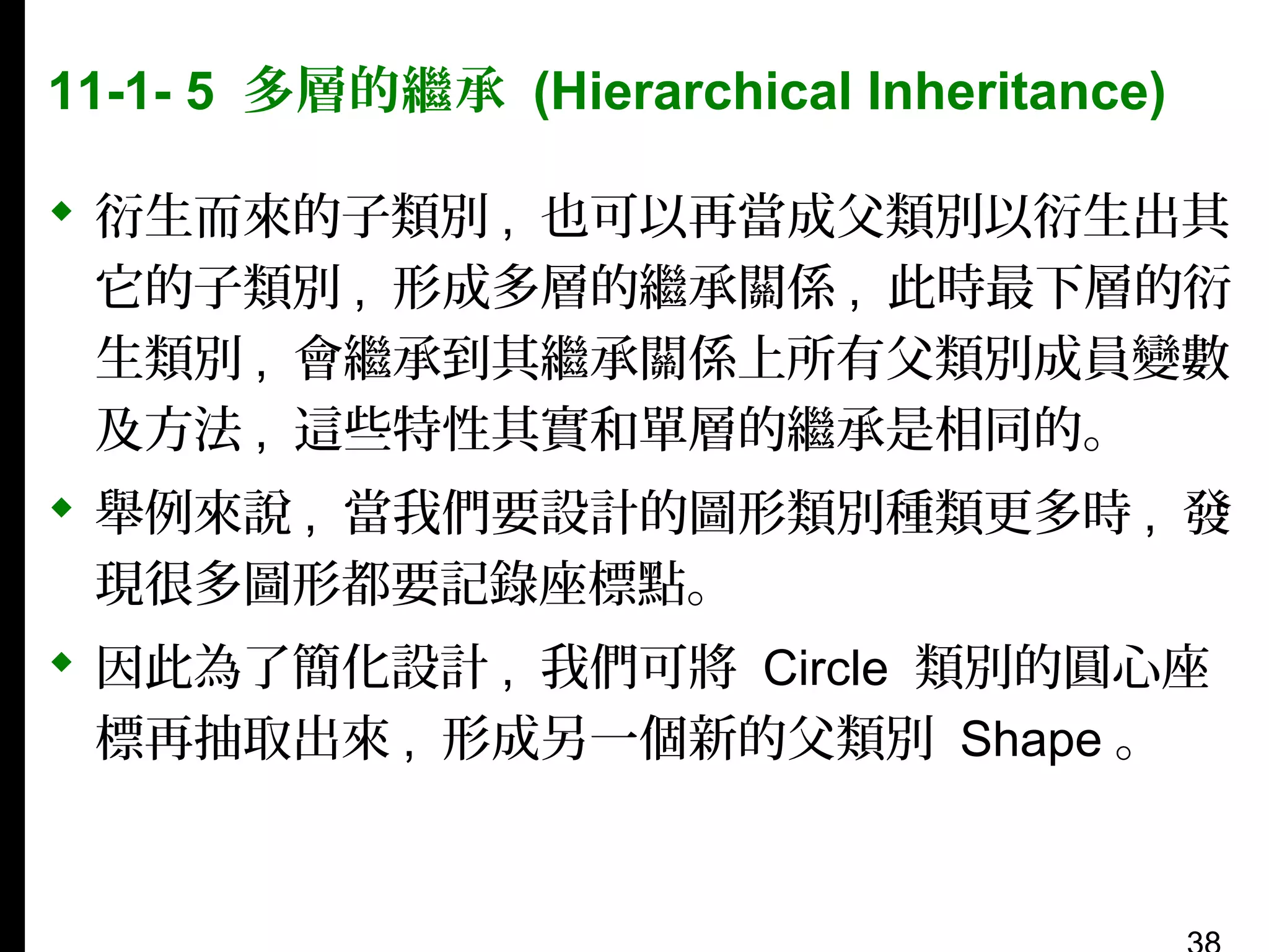 11-1- 5 多層的繼承 (Hierarchical Inheritance)
 衍生而來的子類別 , 也可以再當成父類別以衍生出其
它的子類別 , 形成多層的繼承關係 , 此時最下層的衍
生類別 , 會繼承到其繼承關係上所有父類別成員變數
及方法 , 這些特性其實和單層的繼承是相同的。
 舉例來說 , 當我們要設計的圖形類別種類更多時 , 發
現很多圖形都要記錄座標點。
 因此為了簡化設計 , 我們可將 Circle 類別的圓心座
標再抽取出來 , 形成另一個新的父類別 Shape 。

 