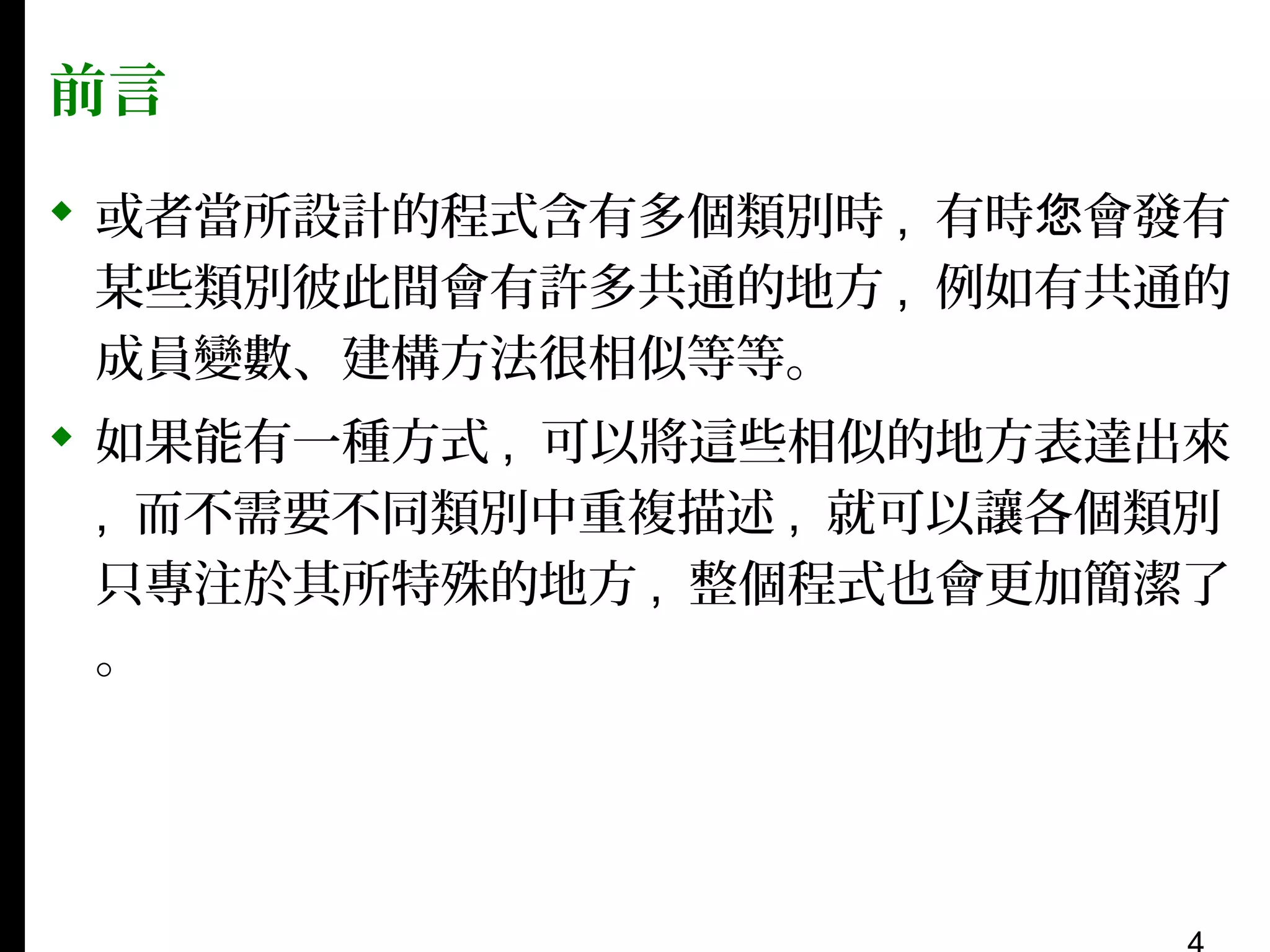 前言
 或者當所設計的程式含有多個類別時 , 有時您會發有
某些類別彼此間會有許多共通的地方 , 例如有共通的
成員變數、建構方法很相似等等。
 如果能有一種方式 , 可以將這些相似的地方表達出來
, 而不需要不同類別中重複描述 , 就可以讓各個類別
只專注於其所特殊的地方 , 整個程式也會更加簡潔了
。

 