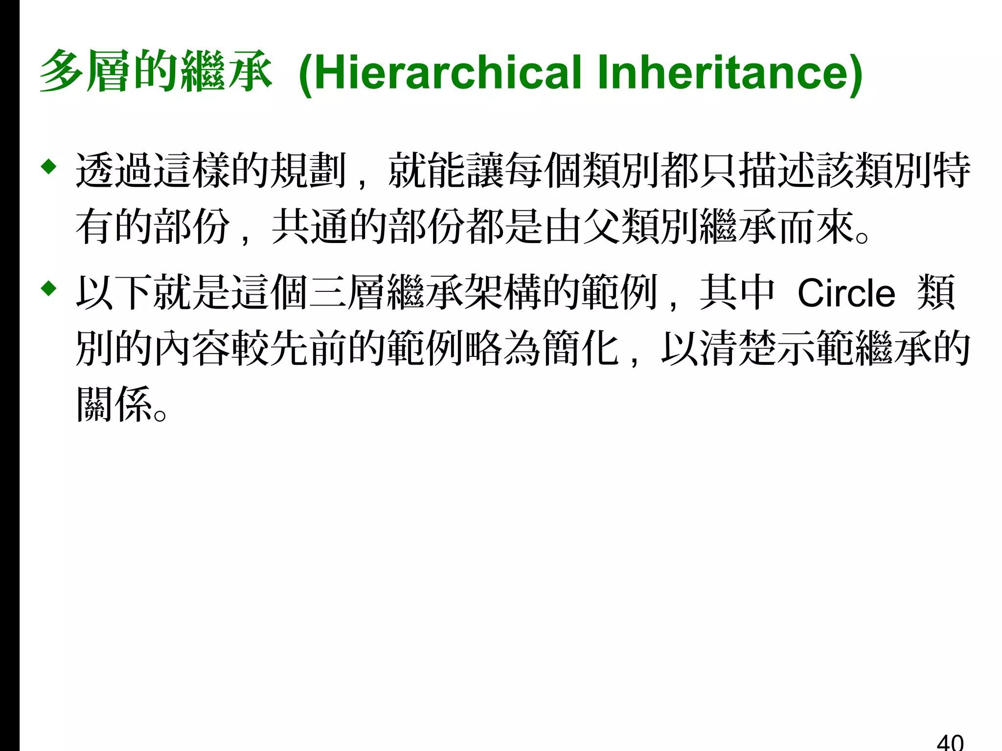 多層的繼承 (Hierarchical Inheritance)
 透過這樣的規劃 , 就能讓每個類別都只描述該類別特
有的部份 , 共通的部份都是由父類別繼承而來。
 以下就是這個三層繼承架構的範例 , 其中 Circle 類
別的內容較先前的範例略為簡化 , 以清楚示範繼承的
關係。

 