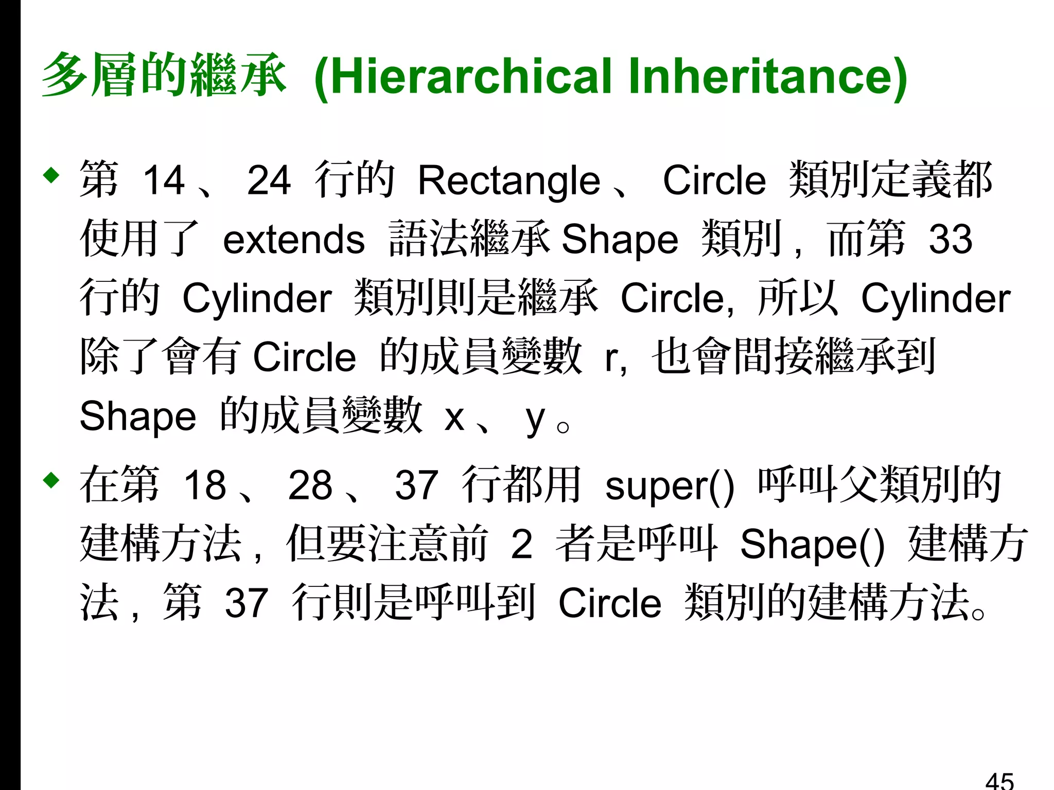 多層的繼承 (Hierarchical Inheritance)
 第 14 、 24 行的 Rectangle 、 Circle 類別定義都
使用了 extends 語法繼承 Shape 類別 , 而第 33
行的 Cylinder 類別則是繼承 Circle, 所以 Cylinder
除了會有 Circle 的成員變數 r, 也會間接繼承到
Shape 的成員變數 x 、 y 。
 在第 18 、 28 、 37 行都用 super() 呼叫父類別的
建構方法 , 但要注意前 2 者是呼叫 Shape() 建構方
法 , 第 37 行則是呼叫到 Circle 類別的建構方法。

 