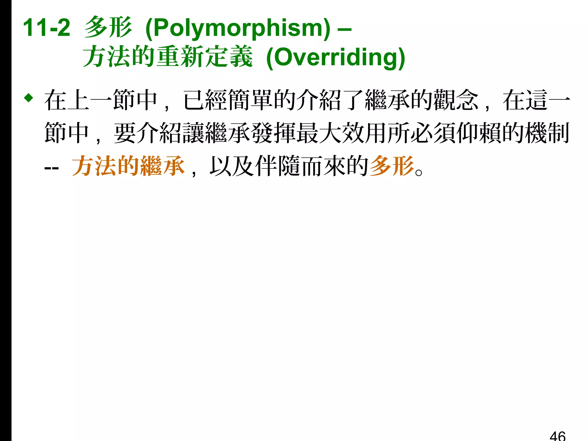 11-2 多形 (Polymorphism) –
方法的重新定義 (Overriding)
 在上一節中 , 已經簡單的介紹了繼承的觀念 , 在這一
節中 , 要介紹讓繼承發揮最大效用所必須仰賴的機制
-- 方法的繼承 , 以及伴隨而來的多形。

 