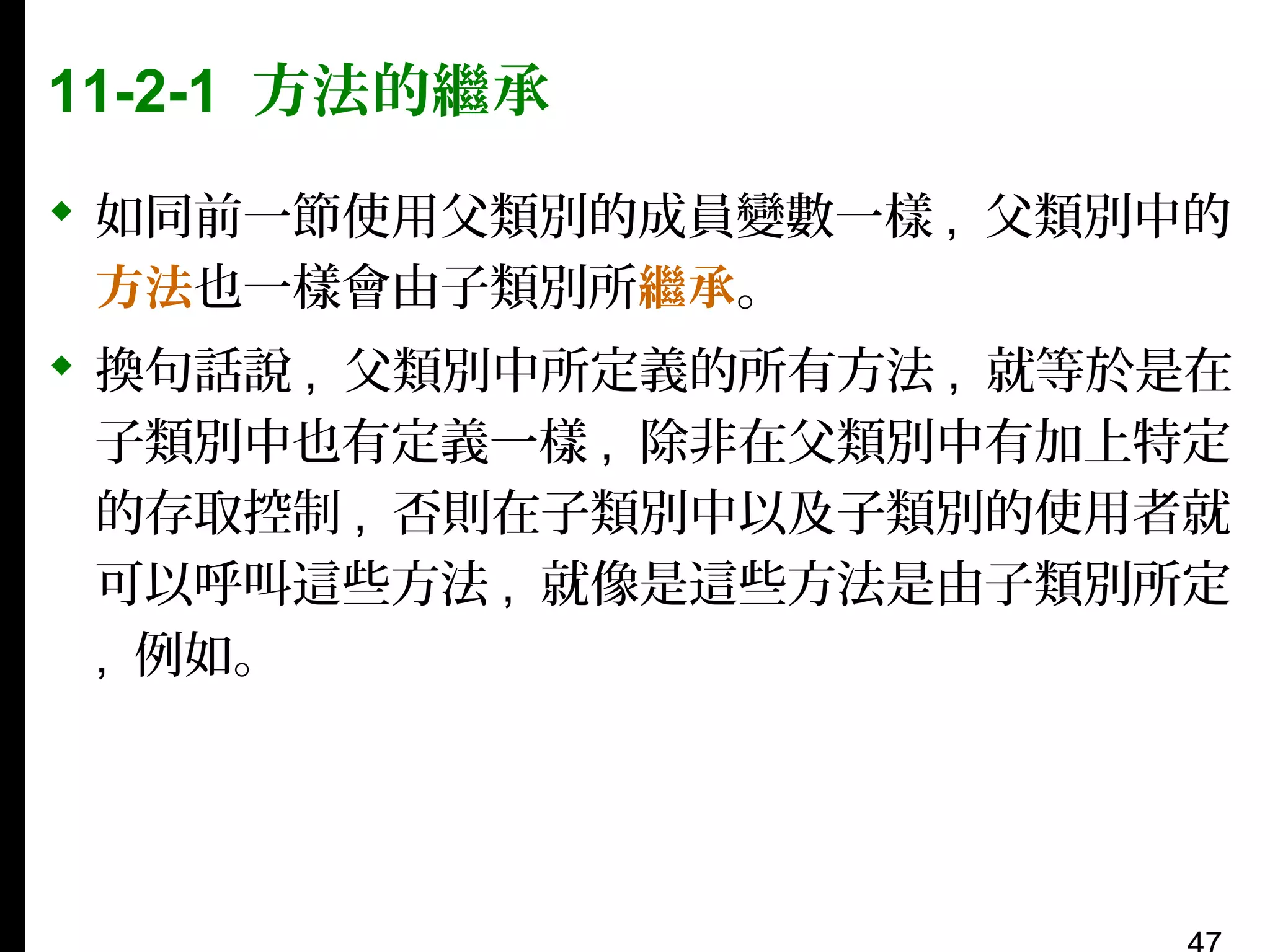 11-2-1 方法的繼承
 如同前一節使用父類別的成員變數一樣 , 父類別中的
方法也一樣會由子類別所繼承。
 換句話說 , 父類別中所定義的所有方法 , 就等於是在
子類別中也有定義一樣 , 除非在父類別中有加上特定
的存取控制 , 否則在子類別中以及子類別的使用者就
可以呼叫這些方法 , 就像是這些方法是由子類別所定
, 例如。

 