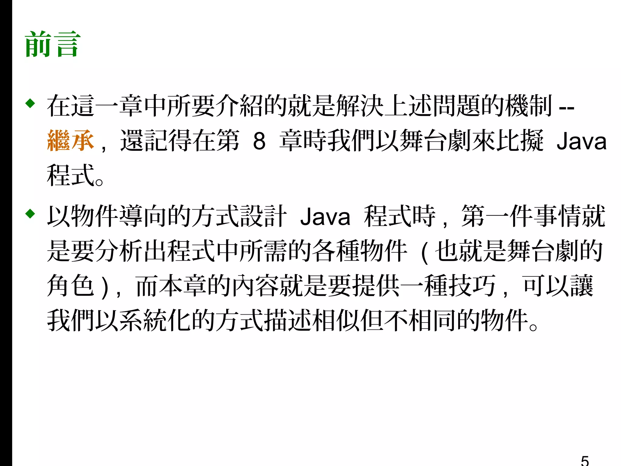 前言
 在這一章中所要介紹的就是解決上述問題的機制 -繼承 , 還記得在第 8 章時我們以舞台劇來比擬 Java
程式。
 以物件導向的方式設計 Java 程式時 , 第一件事情就
是要分析出程式中所需的各種物件 ( 也就是舞台劇的
角色 ) , 而本章的內容就是要提供一種技巧 , 可以讓
我們以系統化的方式描述相似但不相同的物件。

 
