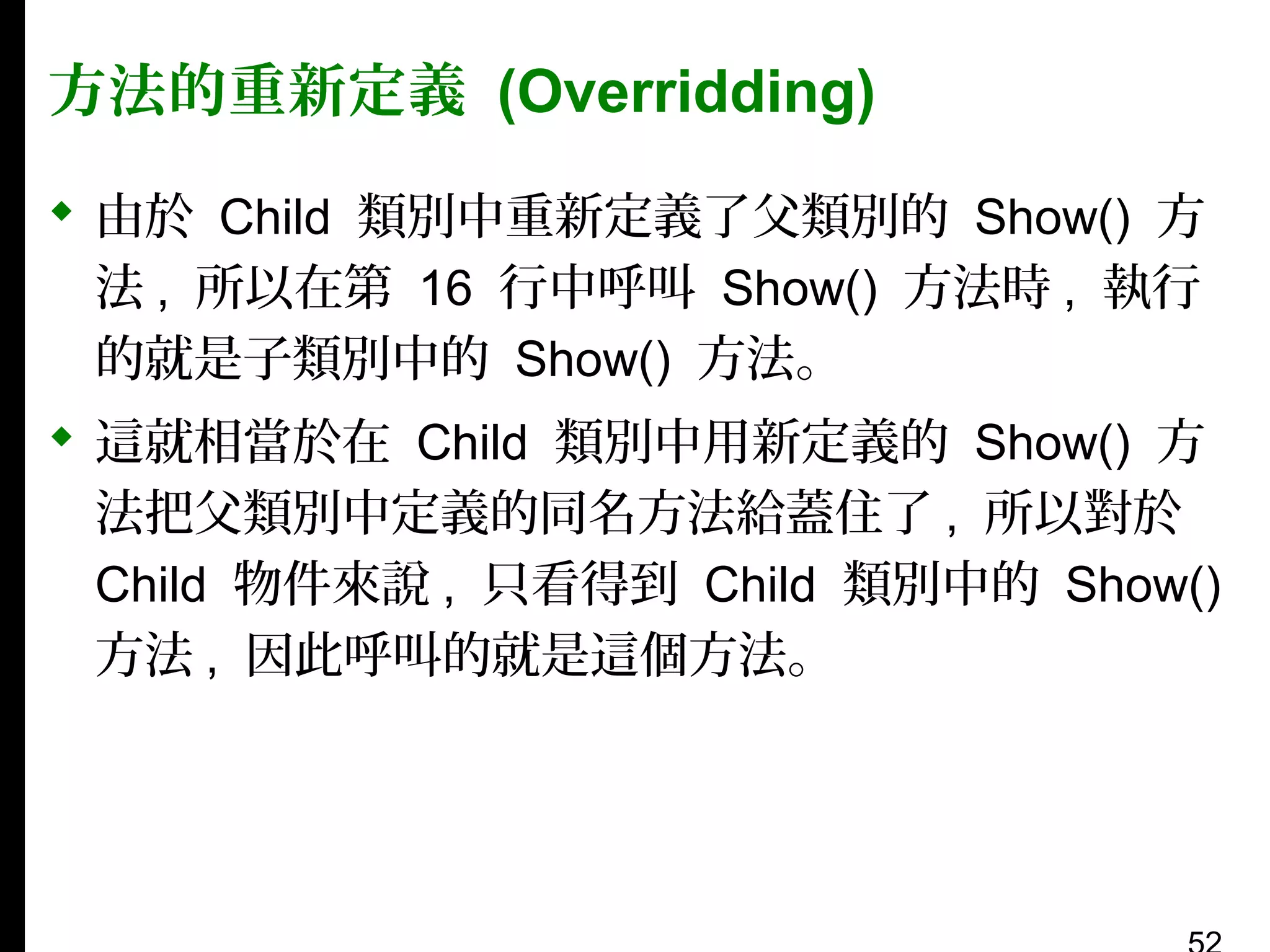 方法的重新定義 (Overridding)
 由於 Child 類別中重新定義了父類別的 Show() 方
法 , 所以在第 16 行中呼叫 Show() 方法時 , 執行
的就是子類別中的 Show() 方法。
 這就相當於在 Child 類別中用新定義的 Show() 方
法把父類別中定義的同名方法給蓋住了 , 所以對於
Child 物件來說 , 只看得到 Child 類別中的 Show()
方法 , 因此呼叫的就是這個方法。

 