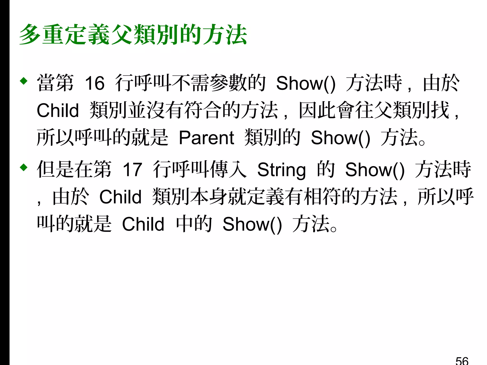 多重定義父類別的方法
 當第 16 行呼叫不需參數的 Show() 方法時 , 由於
Child 類別並沒有符合的方法 , 因此會往父類別找 ,
所以呼叫的就是 Parent 類別的 Show() 方法。
 但是在第 17 行呼叫傳入 String 的 Show() 方法時
, 由於 Child 類別本身就定義有相符的方法 , 所以呼
叫的就是 Child 中的 Show() 方法。

 