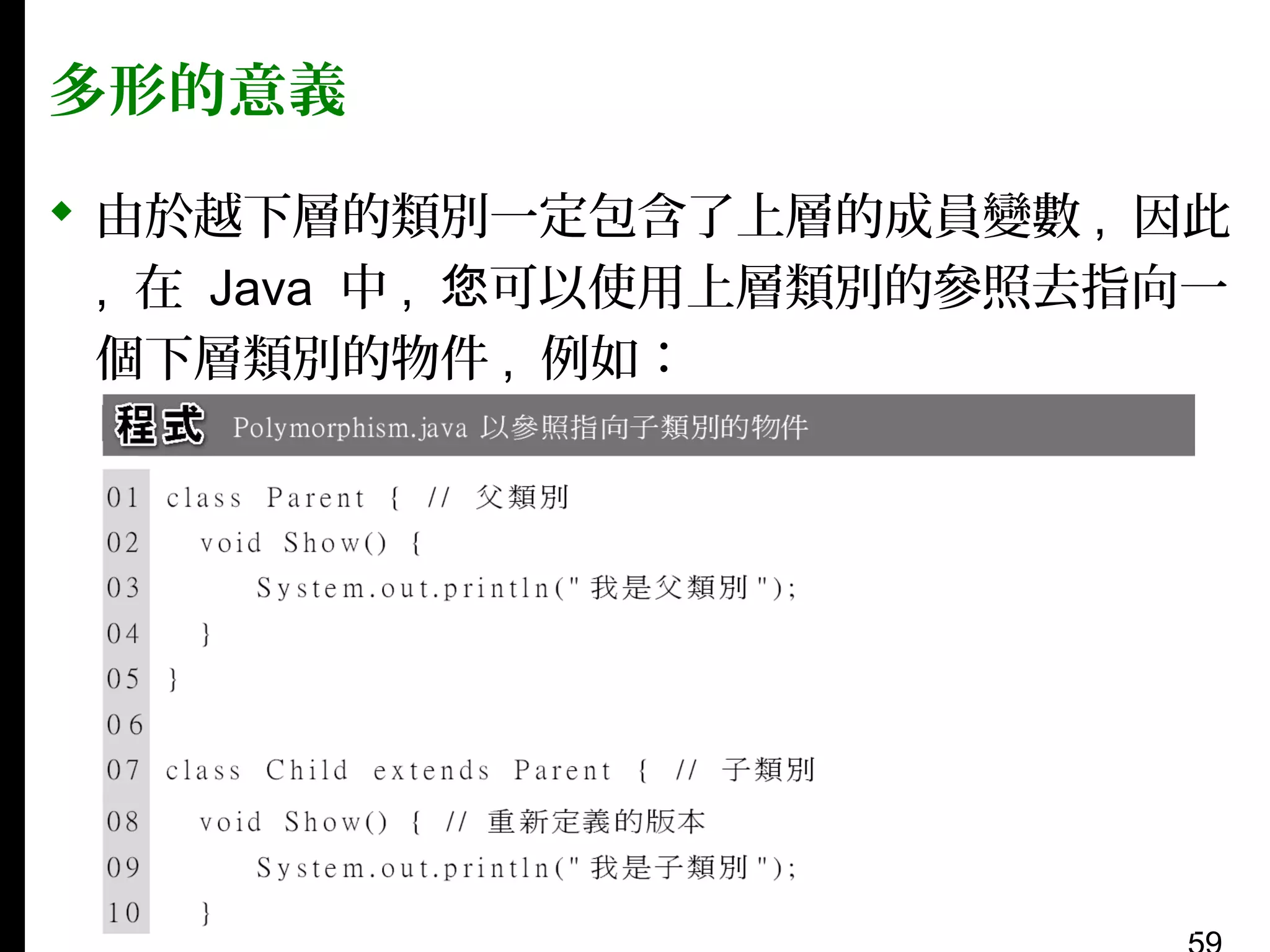 多形的意義
 由於越下層的類別一定包含了上層的成員變數 , 因此
, 在 Java 中 , 您可以使用上層類別的參照去指向一
個下層類別的物件 , 例如：

 