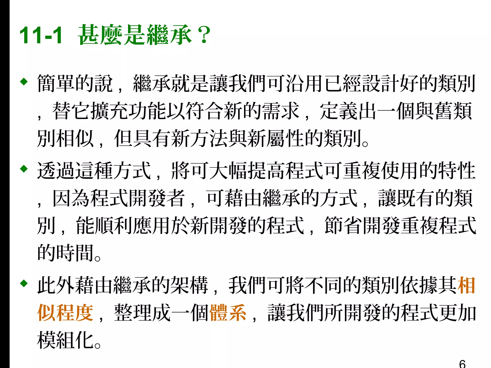 11-1 甚麼是繼承？
 簡單的說 , 繼承就是讓我們可沿用已經設計好的類別
, 替它擴充功能以符合新的需求 , 定義出一個與舊類
別相似 , 但具有新方法與新屬性的類別。
 透過這種方式 , 將可大幅提高程式可重複使用的特性
, 因為程式開發者 , 可藉由繼承的方式 , 讓既有的類
別 , 能順利應用於新開發的程式 , 節省開發重複程式
的時間。
 此外藉由繼承的架構 , 我們可將不同的類別依據其相
似程度 , 整理成一個體系 , 讓我們所開發的程式更加
模組化。

 