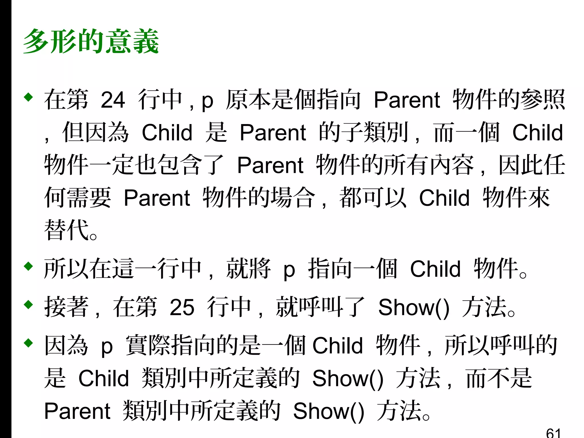 多形的意義
 在第 24 行中 , p 原本是個指向 Parent 物件的參照
, 但因為 Child 是 Parent 的子類別 , 而一個 Child
物件一定也包含了 Parent 物件的所有內容 , 因此任
何需要 Parent 物件的場合 , 都可以 Child 物件來
替代。
 所以在這一行中 , 就將 p 指向一個 Child 物件。
 接著 , 在第 25 行中 , 就呼叫了 Show() 方法。
 因為 p 實際指向的是一個 Child 物件 , 所以呼叫的
是 Child 類別中所定義的 Show() 方法 , 而不是
Parent 類別中所定義的 Show() 方法。

 