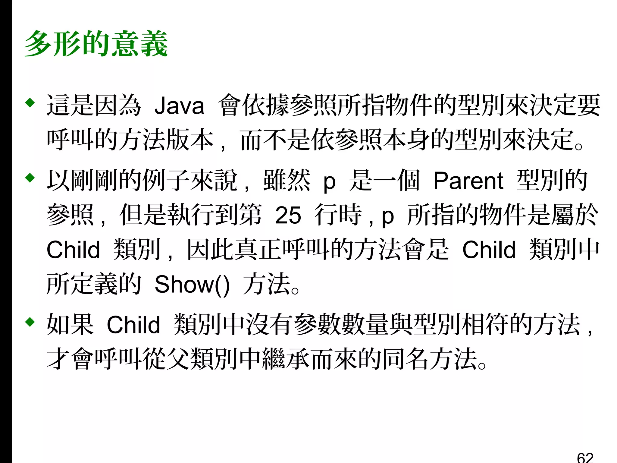 多形的意義
 這是因為 Java 會依據參照所指物件的型別來決定要
呼叫的方法版本 , 而不是依參照本身的型別來決定。
 以剛剛的例子來說 , 雖然 p 是一個 Parent 型別的
參照 , 但是執行到第 25 行時 , p 所指的物件是屬於
Child 類別 , 因此真正呼叫的方法會是 Child 類別中
所定義的 Show() 方法。
 如果 Child 類別中沒有參數數量與型別相符的方法 ,
才會呼叫從父類別中繼承而來的同名方法。

 