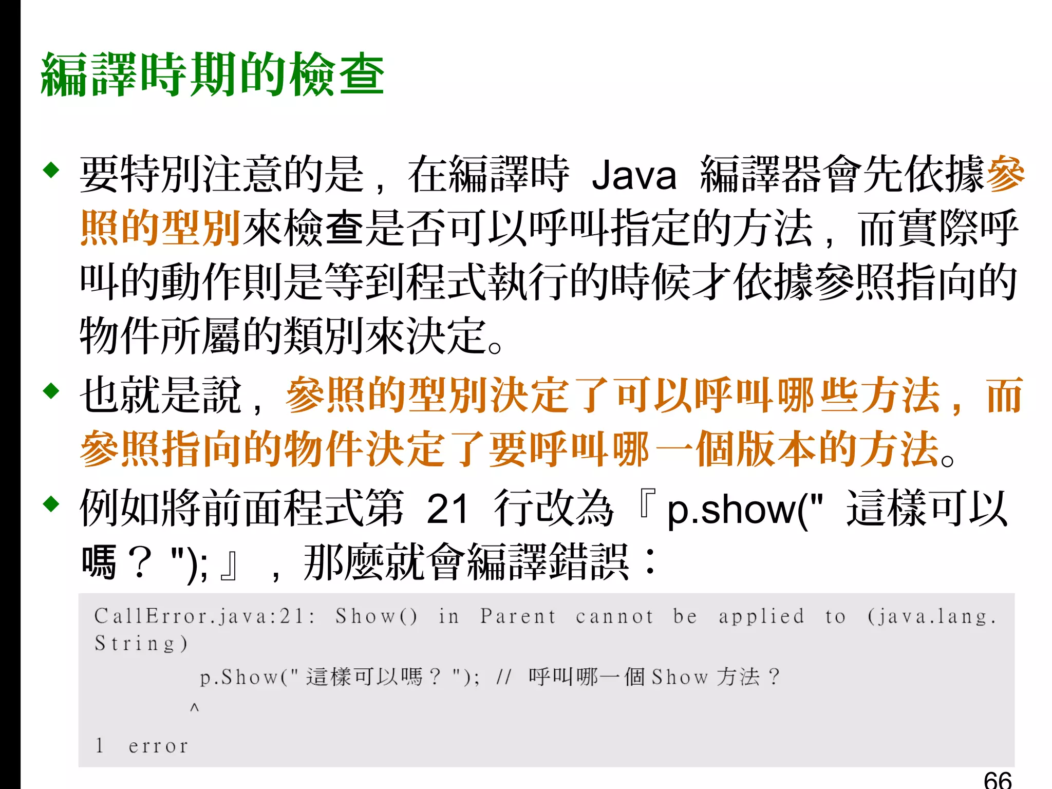編譯時期的檢查
 要特別注意的是 , 在編譯時 Java 編譯器會先依據參
照的型別來檢查是否可以呼叫指定的方法 , 而實際呼
叫的動作則是等到程式執行的時候才依據參照指向的
物件所屬的類別來決定。
 也就是說 , 參照的型別決定了可以呼叫哪 些方法 , 而
參照指向的物件決定了要呼叫哪 一個版本的方法。
 例如將前面程式第 21 行改為『 p.show(" 這樣可以
嗎？ "); 』 , 那麼就會編譯錯誤：

 