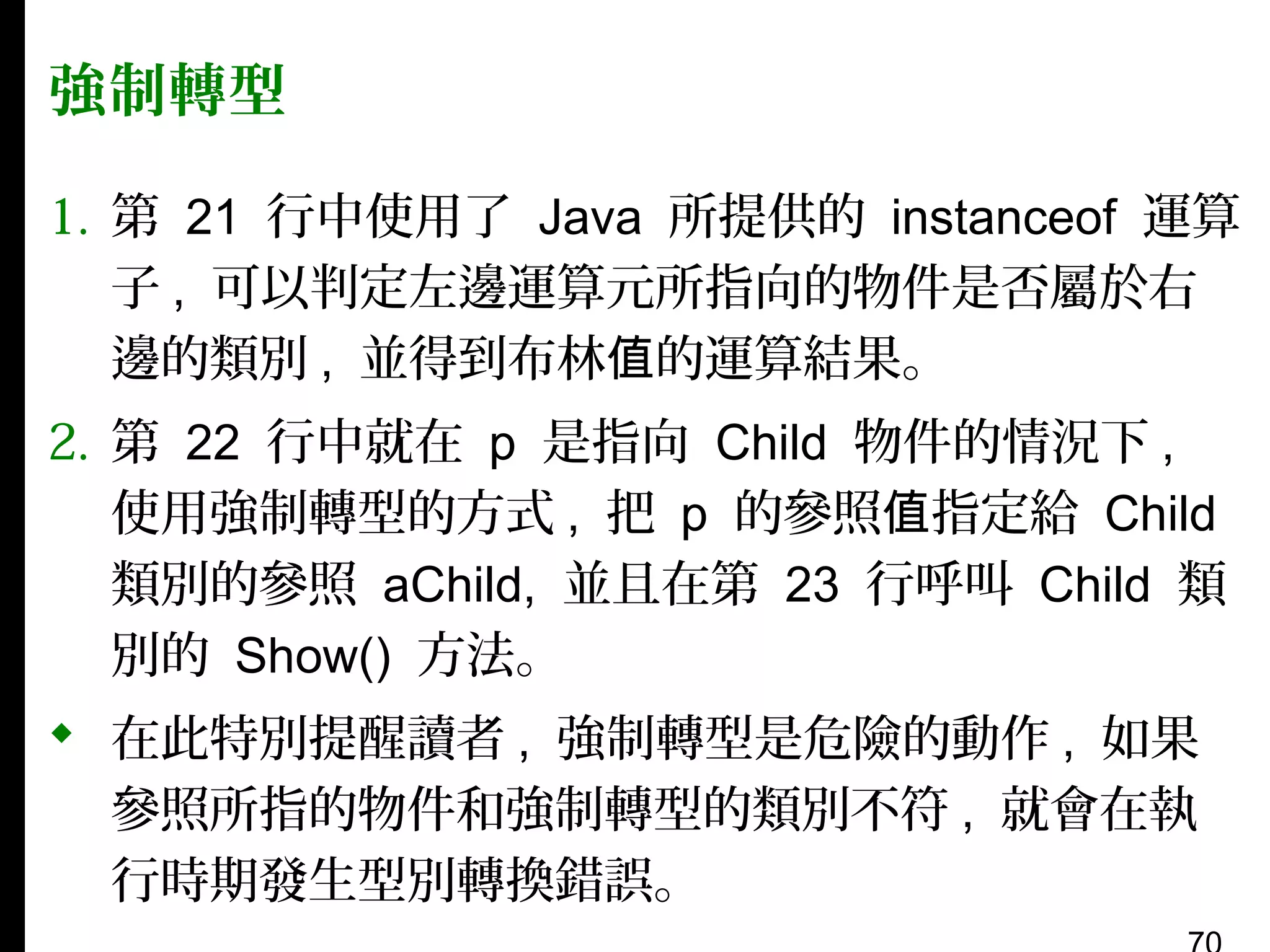強制轉型
1. 第 21 行中使用了 Java 所提供的 instanceof 運算
子 , 可以判定左邊運算元所指向的物件是否屬於右
邊的類別 , 並得到布林值的運算結果。
2. 第 22 行中就在 p 是指向 Child 物件的情況下 ,
使用強制轉型的方式 , 把 p 的參照值指定給 Child
類別的參照 aChild, 並且在第 23 行呼叫 Child 類
別的 Show() 方法。
 在此特別提醒讀者 , 強制轉型是危險的動作 , 如果
參照所指的物件和強制轉型的類別不符 , 就會在執
行時期發生型別轉換錯誤。

 