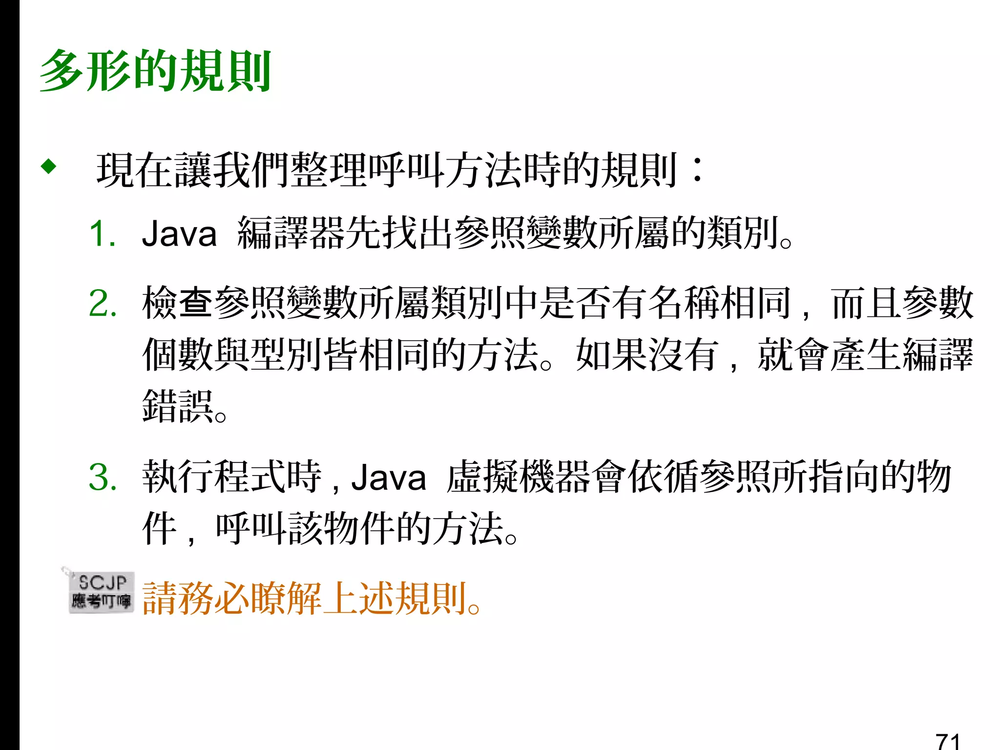 多形的規則
 現在讓我們整理呼叫方法時的規則：
1. Java 編譯器先找出參照變數所屬的類別。
2. 檢查參照變數所屬類別中是否有名稱相同 , 而且參數
個數與型別皆相同的方法。如果沒有 , 就會產生編譯
錯誤。
3. 執行程式時 , Java 虛擬機器會依循參照所指向的物
件 , 呼叫該物件的方法。
▪

請務必瞭解上述規則。

 