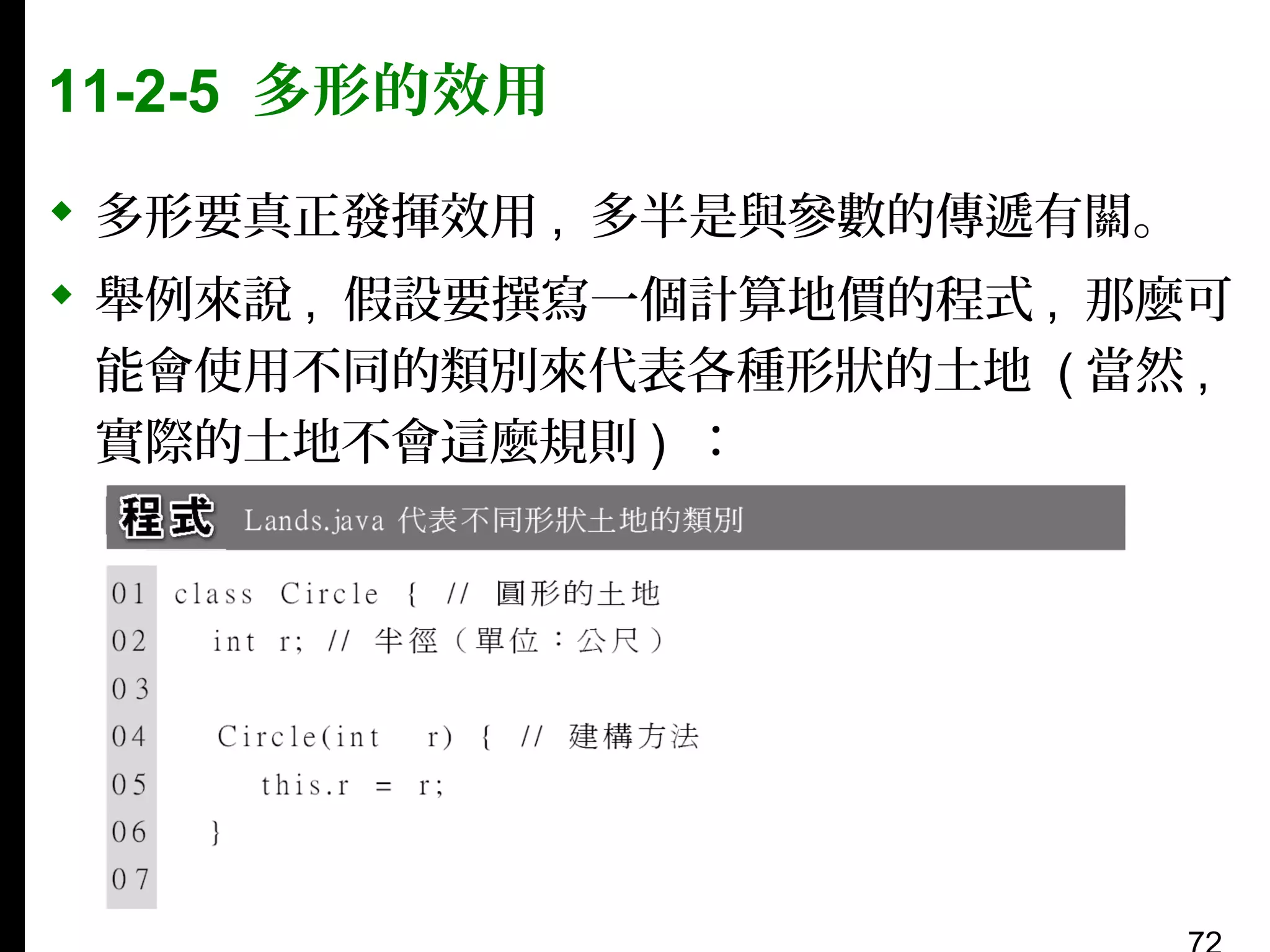 11-2-5 多形的效用
 多形要真正發揮效用 , 多半是與參數的傳遞有關。
 舉例來說 , 假設要撰寫一個計算地價的程式 , 那麼可
能會使用不同的類別來代表各種形狀的土地 ( 當然 ,
實際的土地不會這麼規則 ) ：

 