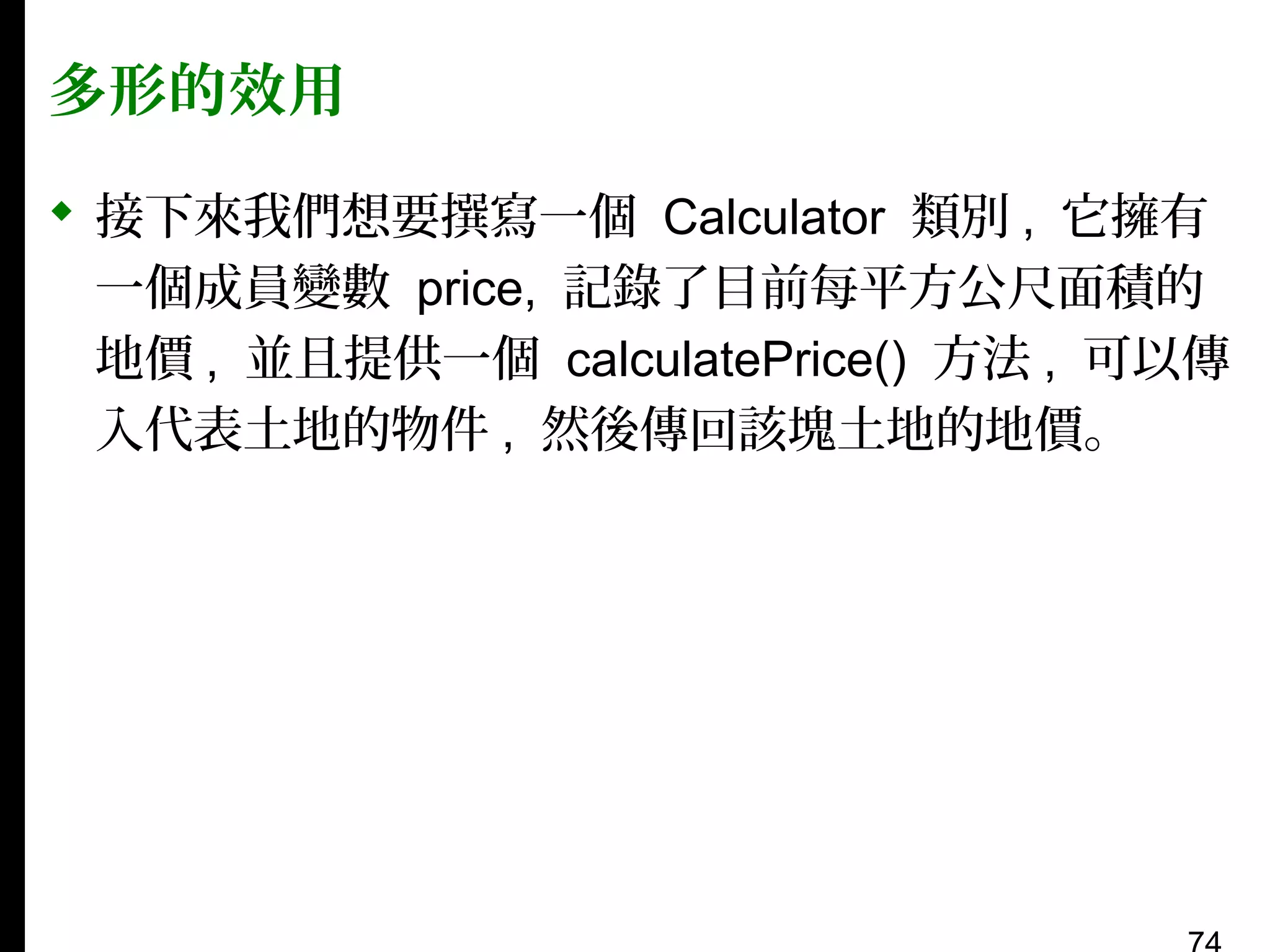 多形的效用
 接下來我們想要撰寫一個 Calculator 類別 , 它擁有
一個成員變數 price, 記錄了目前每平方公尺面積的
地價 , 並且提供一個 calculatePrice() 方法 , 可以傳
入代表土地的物件 , 然後傳回該塊土地的地價。

 