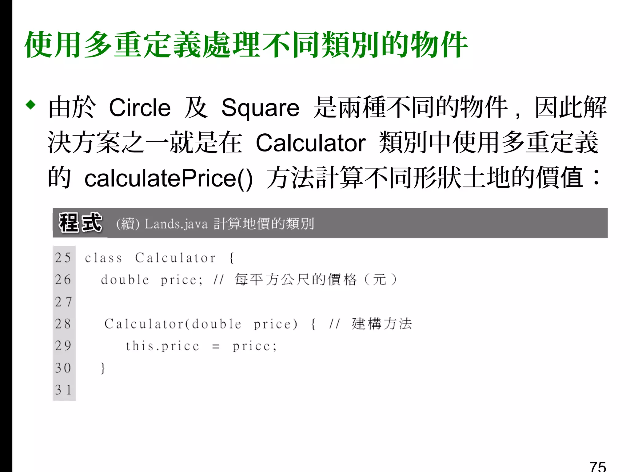 使用多重定義處理不同類別的物件
 由於 Circle 及 Square 是兩種不同的物件 , 因此解
決方案之一就是在 Calculator 類別中使用多重定義
的 calculatePrice() 方法計算不同形狀土地的價值：

 