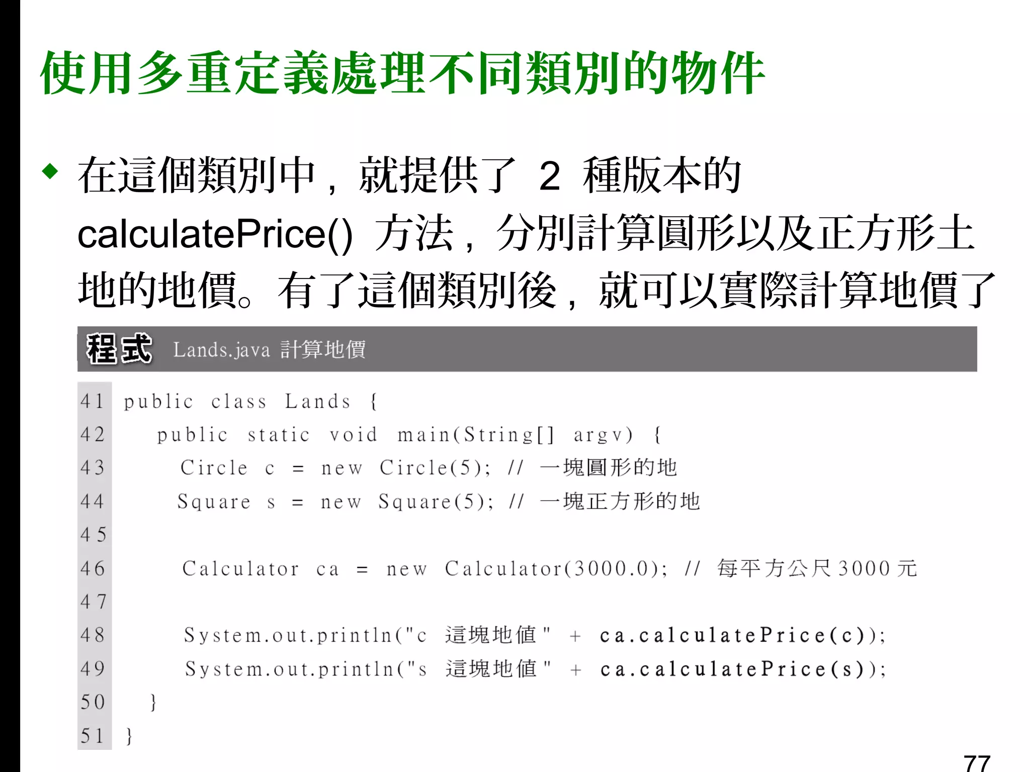 使用多重定義處理不同類別的物件
 在這個類別中 , 就提供了 2 種版本的
calculatePrice() 方法 , 分別計算圓形以及正方形土
地的地價。有了這個類別後 , 就可以實際計算地價了
：

 