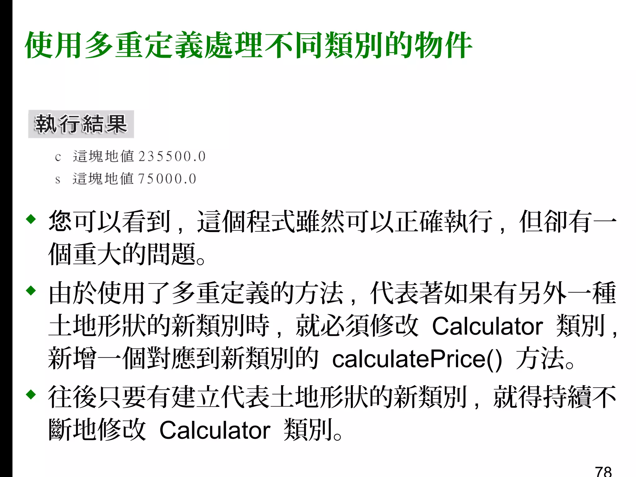 使用多重定義處理不同類別的物件

 您可以看到 , 這個程式雖然可以正確執行 , 但卻有一
個重大的問題。
 由於使用了多重定義的方法 , 代表著如果有另外一種
土地形狀的新類別時 , 就必須修改 Calculator 類別 ,
新增一個對應到新類別的 calculatePrice() 方法。
 往後只要有建立代表土地形狀的新類別 , 就得持續不
斷地修改 Calculator 類別。

 