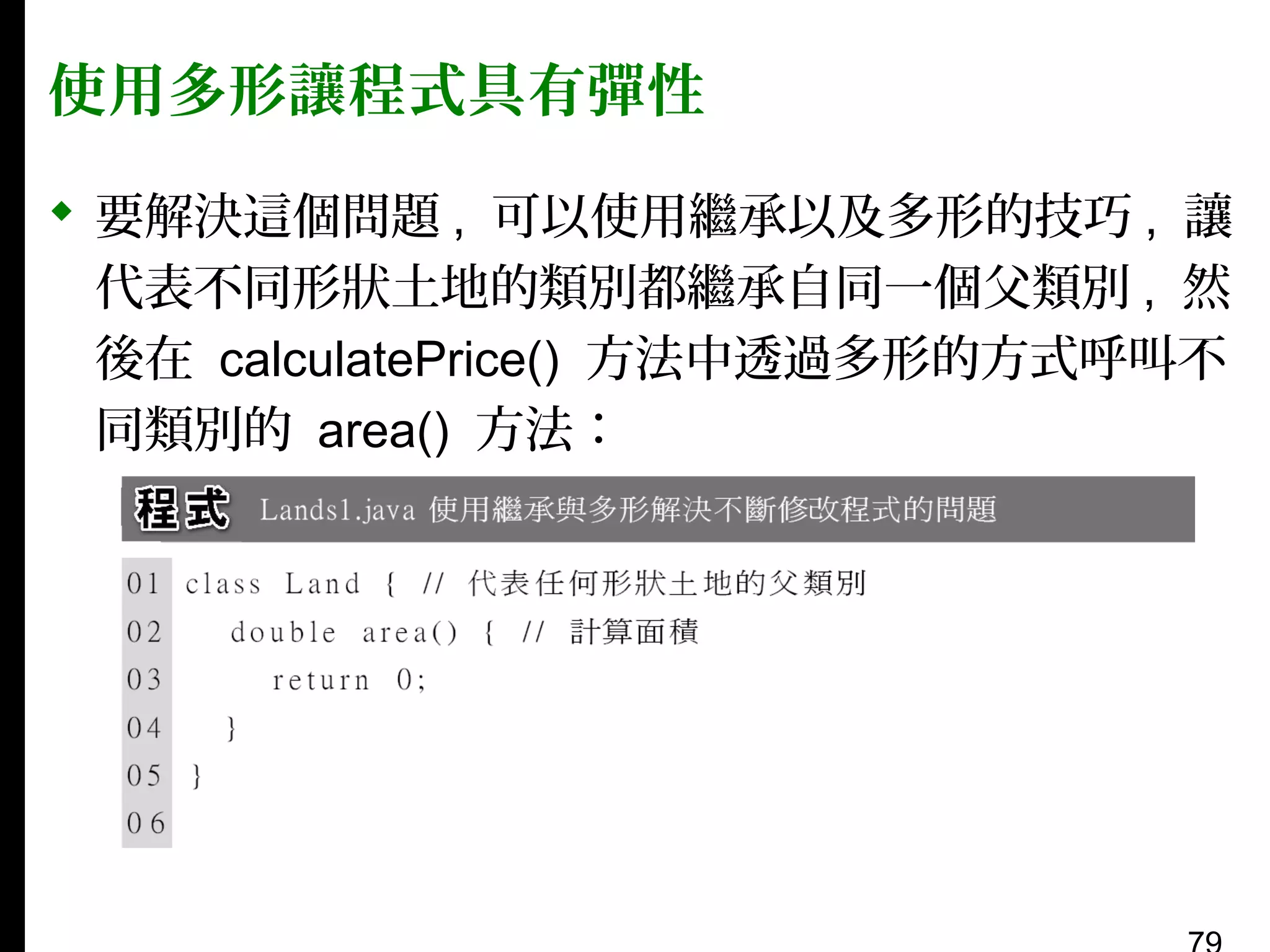 使用多形讓程式具有彈性
 要解決這個問題 , 可以使用繼承以及多形的技巧 , 讓
代表不同形狀土地的類別都繼承自同一個父類別 , 然
後在 calculatePrice() 方法中透過多形的方式呼叫不
同類別的 area() 方法：

 