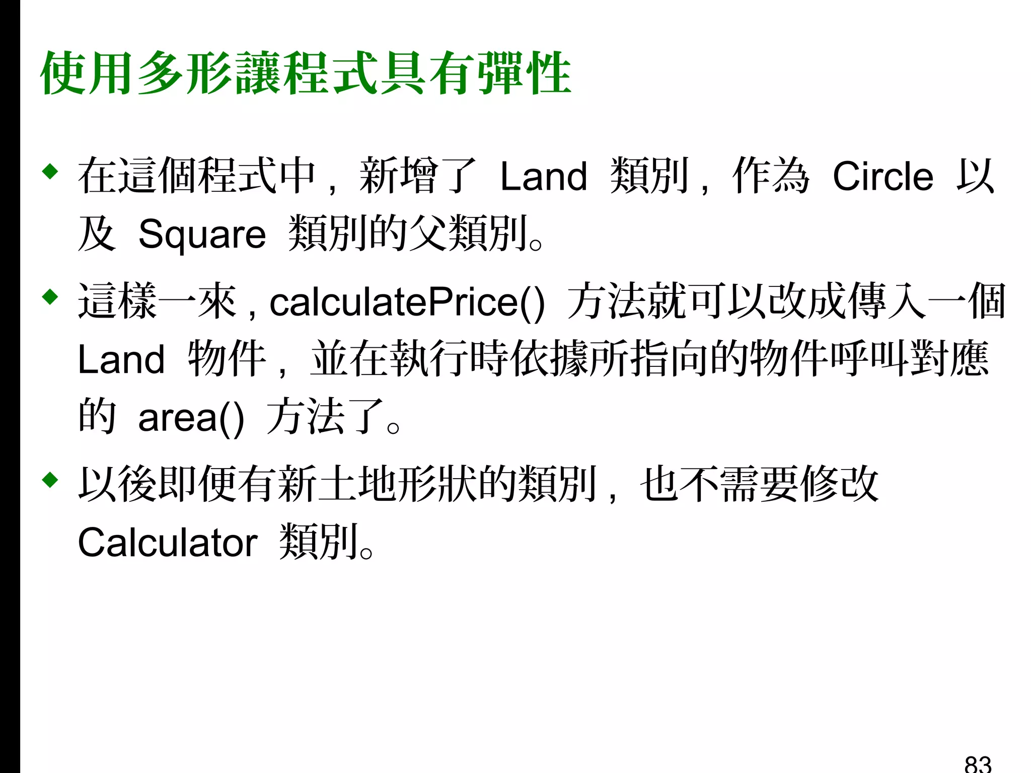 使用多形讓程式具有彈性
 在這個程式中 , 新增了 Land 類別 , 作為 Circle 以
及 Square 類別的父類別。
 這樣一來 , calculatePrice() 方法就可以改成傳入一個
Land 物件 , 並在執行時依據所指向的物件呼叫對應
的 area() 方法了。
 以後即便有新土地形狀的類別 , 也不需要修改
Calculator 類別。

 