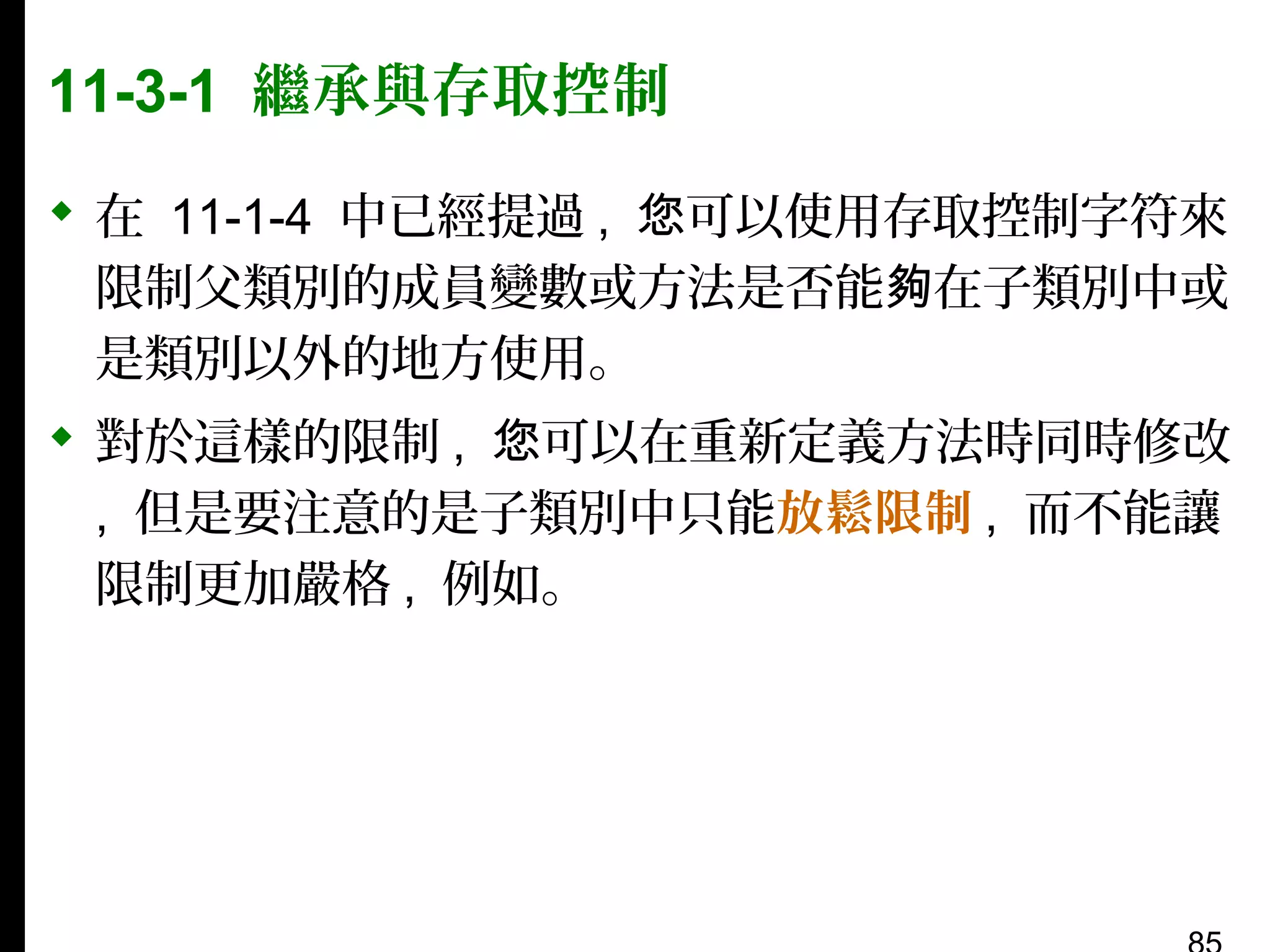 11-3-1 繼承與存取控制
 在 11-1-4 中已經提過 , 您可以使用存取控制字符來
限制父類別的成員變數或方法是否能夠在子類別中或
是類別以外的地方使用。
 對於這樣的限制 , 您可以在重新定義方法時同時修改
, 但是要注意的是子類別中只能放鬆限制 , 而不能讓
限制更加嚴格 , 例如。

 