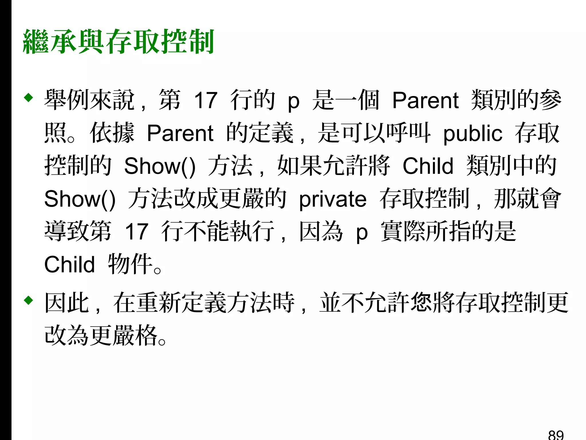 繼承與存取控制
 舉例來說 , 第 17 行的 p 是一個 Parent 類別的參
照。依據 Parent 的定義 , 是可以呼叫 public 存取
控制的 Show() 方法 , 如果允許將 Child 類別中的
Show() 方法改成更嚴的 private 存取控制 , 那就會
導致第 17 行不能執行 , 因為 p 實際所指的是
Child 物件。
 因此 , 在重新定義方法時 , 並不允許您將存取控制更
改為更嚴格。

 