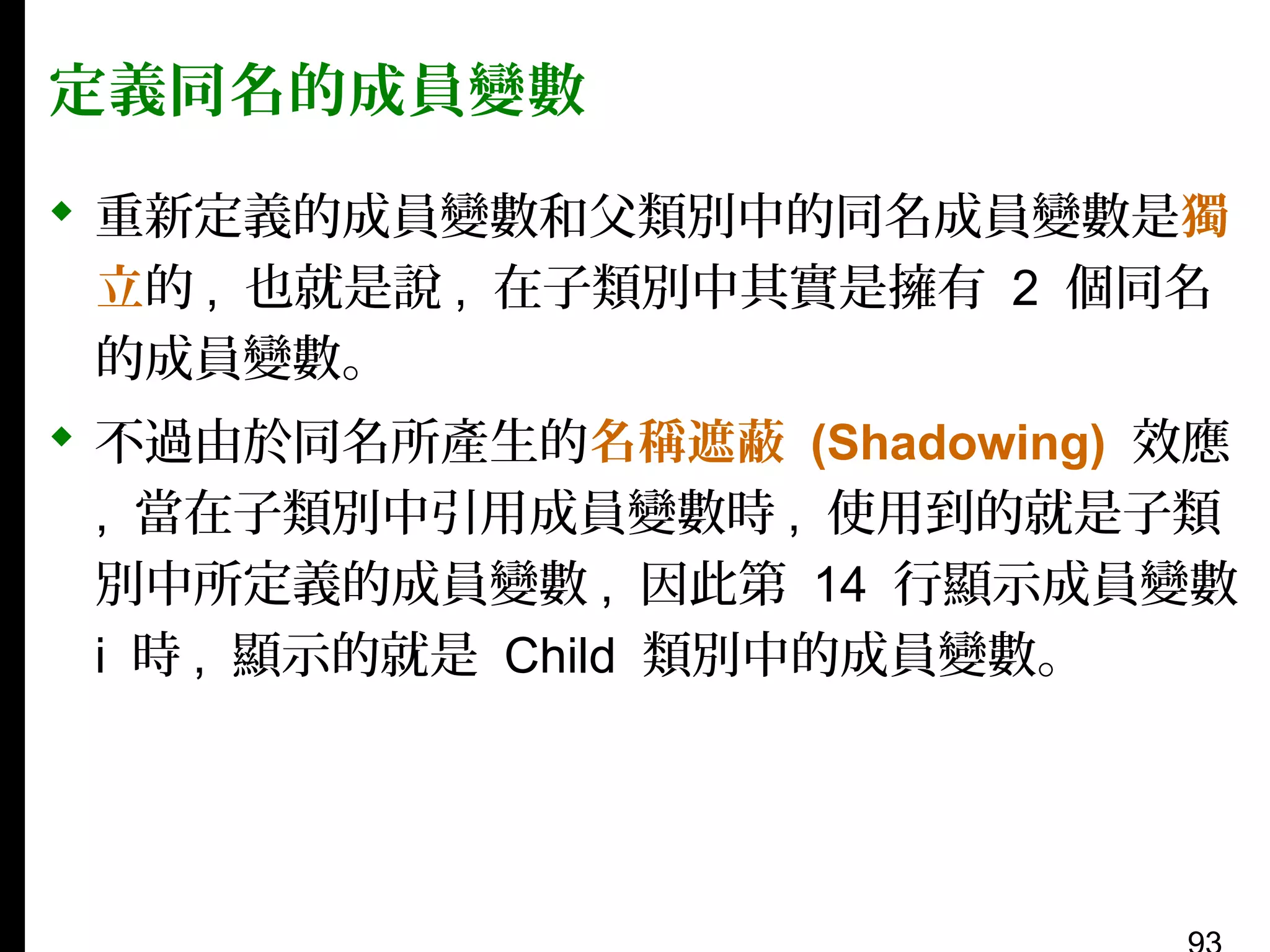 定義同名的成員變數
 重新定義的成員變數和父類別中的同名成員變數是獨
立的 , 也就是說 , 在子類別中其實是擁有 2 個同名
的成員變數。
 不過由於同名所產生的名稱遮蔽 (Shadowing) 效應
, 當在子類別中引用成員變數時 , 使用到的就是子類
別中所定義的成員變數 , 因此第 14 行顯示成員變數
i 時 , 顯示的就是 Child 類別中的成員變數。

 
