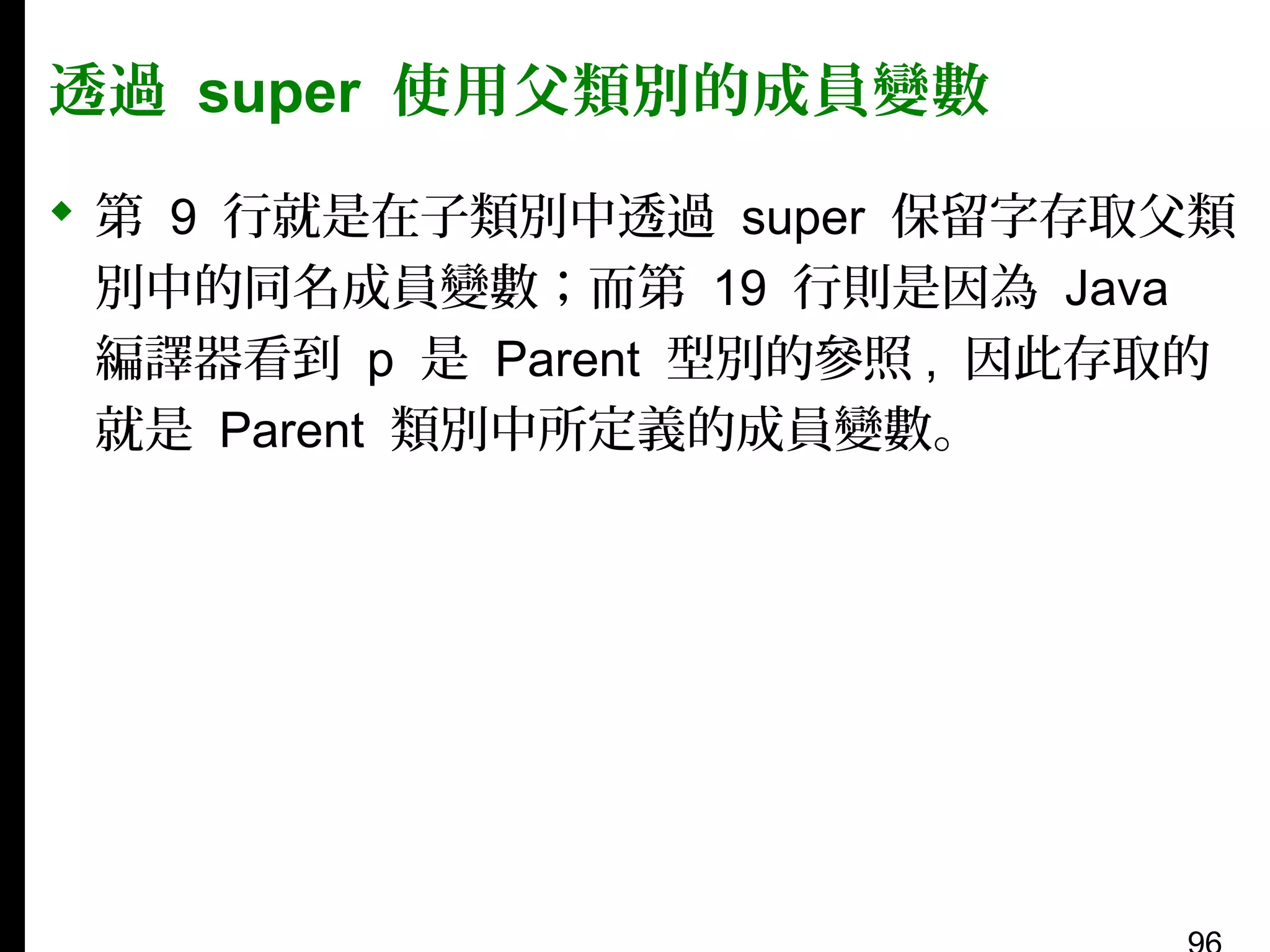 透過 super 使用父類別的成員變數
 第 9 行就是在子類別中透過 super 保留字存取父類
別中的同名成員變數；而第 19 行則是因為 Java
編譯器看到 p 是 Parent 型別的參照 , 因此存取的
就是 Parent 類別中所定義的成員變數。

 