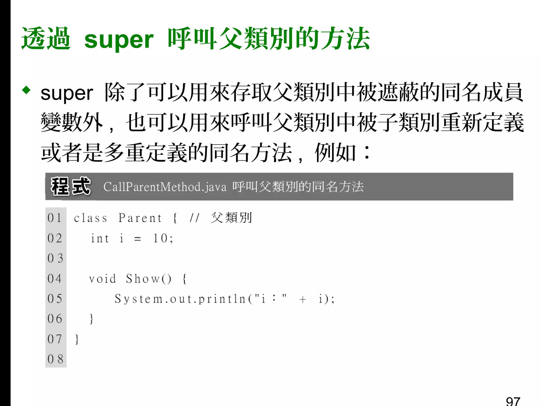 透過 super 呼叫父類別的方法
 super 除了可以用來存取父類別中被遮蔽的同名成員
變數外 , 也可以用來呼叫父類別中被子類別重新定義
或者是多重定義的同名方法 , 例如：

 