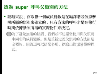 透過 super 呼叫父類別的方法
 總結來說 , 存取哪一個成員變數是在編譯階段依據參
照所屬的類別來確立的 , 只有方法的呼叫才是在執行
時期依據參照所指的實際物件來決定。
▪ 為了避免無謂的錯誤 , 我們並不建議您使用與父類別
中同名的成員變數。但是重新定義父類別的方法卻是
必要的 , 因為這可以搭配多形 , 撰寫出簡潔易懂的程
式。

 