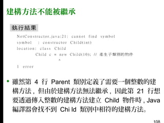 建構方法不能被繼承

 雖然第 4 行 Parent 類別定義了需要一個整數的建
構方法 , 但由於建構方法無法繼承 , 因此第 21 行想
要透過傳入整數的建構方法建立 Child 物件時 , Java
編譯器會找不到 Chi ld 類別中相符的建構方法。

 