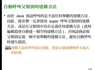 自動呼叫父類別的建構方法
 由於 Java 預設呼叫的是不需任何參數的建構方法 ,
因此 , 除非您一定會使用 super 呼叫父類別的建構
方法 , 或是在父類別中沒有定義任何建構方法 ( 此時
編輯器會自動建一個空的建構方法 ) , 否則請務必幫
父類別定義一個不需參數的建構方法 , 避免自動呼叫
時發生錯誤。
▪ 建構方法的呼叫也是重點 , 對於正確建構物件有很大
的影響。

 