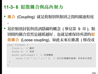 11-3- 6 鬆散耦 合與高內 聚力
 耦 合 (Coupling) 就是指類別與類別之間的關連程度
。
 基於類別封裝與資訊隱藏的概念 ( 參見第 9 章 ), 類
別間的耦合當然是越低越好 , 也就是應保持所謂的鬆
散耦 合 (Loose coupling), 如此未來在維護 ( 修改或
加強 ) 類別時才會越輕鬆。例如：

 