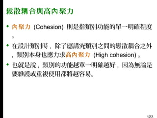 鬆散耦 合與高內 聚力
 內 聚力 (Cohesion) 則是指類別功能的單一明確程度
。
 在設計類別時 , 除了應講究類別之間的鬆散耦合之外
, 類別本身也應力求高內 聚力 (High cohesion) 。
 也就是說 , 類別的功能越單一明確越好 , 因為無論是
要維護或重複使用都將越容易。

 