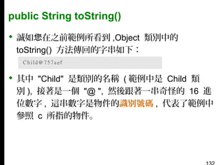 public String toString()
 誠如您在之前範例所看到 ,Object 類別中的
toString() 方法傳回的字串如下：
 其中 "Child" 是類別的名稱 ( 範例中是 Child 類
別 ), 接著是一個 "@ ", 然後跟著一串奇怪的 16 進
位數字 , 這串數字是物件的識別號碼 , 代表了範例中
參照 c 所指的物件。

 