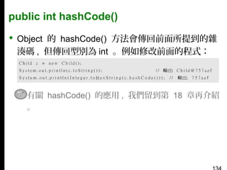 public int hashCode()
 Object 的 hashCode() 方法會傳回前面所提到的雜
湊碼 , 但傳回型別為 int 。例如修改前面的程式：

▪ 有關 hashCode() 的應用 , 我們留到第 18 章再介紹
。

 