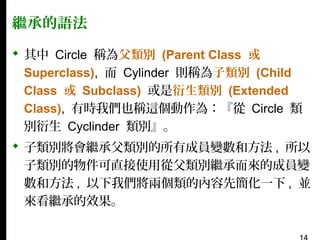 繼承的語法
 其中 Circle 稱為父類別 (Parent Class 或
Superclass), 而 Cylinder 則稱為子類別 (Child
Class 或 Subclass) 或是衍生類別 (Extended
Class), 有時我們也稱這個動作為：『從 Circle 類
別衍生 Cyclinder 類別』。
 子類別將會繼承父類別的所有成員變數和方法 , 所以
子類別的物件可直接使用從父類別繼承而來的成員變
數和方法 , 以下我們將兩個類的內容先簡化一下 , 並
來看繼承的效果。

 