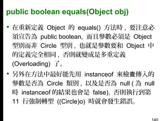 public boolean equals(Object obj)
 在重新定義 Object 的 equals() 方法時 , 要注意必
須宣告為 public boolean, 而且參數必須是 Object
型別而非 Circle 型別 , 也就是參數要和 Object 中
的定義完全相同 , 否則就變成是多重定義
(Overloading) 了。
 另外在方法中最好能先用 instanceof 來檢查傳入的
參數是否為 Circle 類別 , 以及是否為 null ( 為 null
時 instanceof 的結果也會是 false), 否則執行到第
11 行強制轉型 ((Circle)o) 時就會發生錯誤。

 